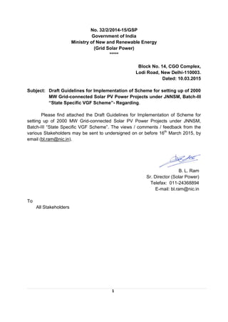 1
No. 32/2/2014-15/GSP
Government of India
Ministry of New and Renewable Energy
(Grid Solar Power)
*****
Block No. 14, CGO Complex,
Lodi Road, New Delhi-110003.
Dated: 10.03.2015
Subject: Draft Guidelines for Implementation of Scheme for setting up of 2000
MW Grid-connected Solar PV Power Projects under JNNSM, Batch-III
“State Specific VGF Scheme”- Regarding.
Please find attached the Draft Guidelines for Implementation of Scheme for
setting up of 2000 MW Grid-connected Solar PV Power Projects under JNNSM,
Batch-III “State Specific VGF Scheme”. The views / comments / feedback from the
various Stakeholders may be sent to undersigned on or before 16th
March 2015, by
email (bl.ram@nic.in).
B. L. Ram
Sr. Director (Solar Power)
Telefax: 011-24368894
E-mail: bl.ram@nic.in
To
All Stakeholders
 