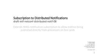 Subscription to Distributed Notifications
draft-ietf-netconf-distributed-notif-08
Extends YANG notification subscription to allow metrics being
published directly from processors on line cards
1
G. Zheng, Huawei
T. Zhou, Huawei
T. Graf, Swisscom
P. Francois, INSA-Lyon
A. Huang Feng, INSA-Lyon
E. Voit, Cisco Systems
26. October 2023
 