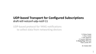 UDP-based Transport for Configured Subscriptions
draft-ietf-netconf-udp-notif-11
UDP-based protocol for YANG notifications
to collect data from networking devices
1
G. Zheng, Huawei
T. Zhou, Huawei
T. Graf, Swisscom
P. Francois, INSA-Lyon
A. Huang Feng, INSA-Lyon
Paolo Lucente, NTT
26. October 2023
 