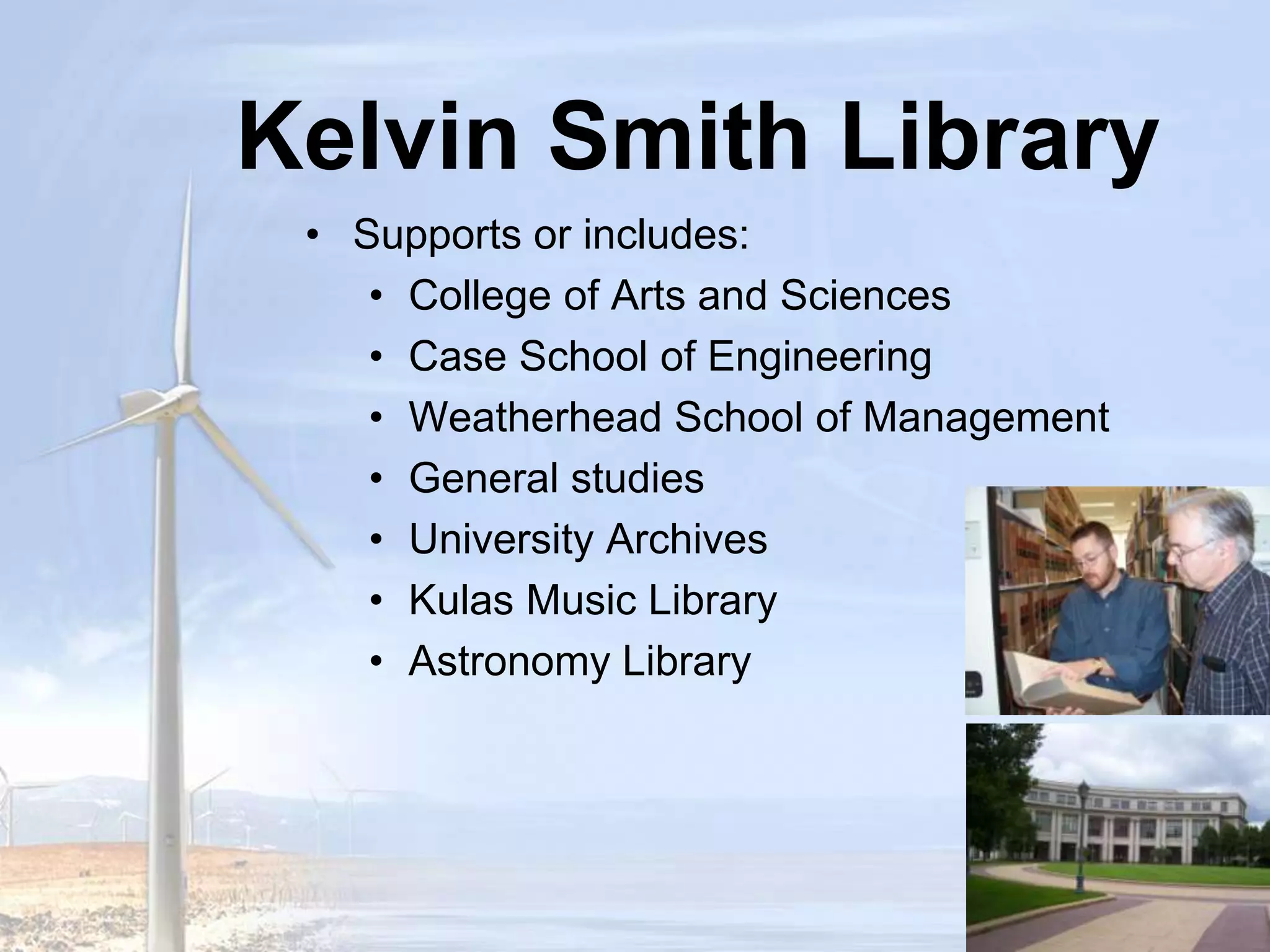Kelvin Smith LibrarySupports or includes:Case School of EngineeringCollege of Arts and SciencesWeatherhead School of ManagementGeneral StudiesUniversity ArchivesKulas Music LibraryAstronomy Library 