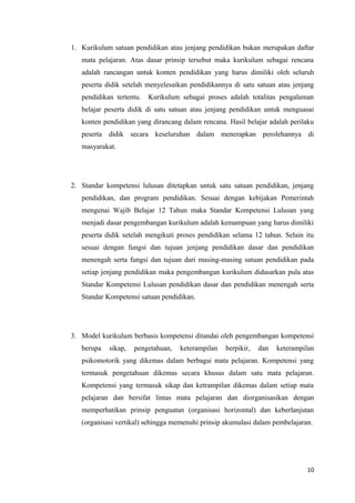 1. Kurikulum satuan pendidikan atau jenjang pendidikan bukan merupakan daftar
mata pelajaran. Atas dasar prinsip tersebut maka kurikulum sebagai rencana
adalah rancangan untuk konten pendidikan yang harus dimiliki oleh seluruh
peserta didik setelah menyelesaikan pendidikannya di satu satuan atau jenjang
pendidikan tertentu.

Kurikulum sebagai proses adalah totalitas pengalaman

belajar peserta didik di satu satuan atau jenjang pendidikan untuk menguasai
konten pendidikan yang dirancang dalam rencana. Hasil belajar adalah perilaku
peserta didik secara keseluruhan dalam menerapkan perolehannya di
masyarakat.

2. Standar kompetensi lulusan ditetapkan untuk satu satuan pendidikan, jenjang
pendidikan, dan program pendidikan. Sesuai dengan kebijakan Pemerintah
mengenai Wajib Belajar 12 Tahun maka Standar Kompetensi Lulusan yang
menjadi dasar pengembangan kurikulum adalah kemampuan yang harus dimiliki
peserta didik setelah mengikuti proses pendidikan selama 12 tahun. Selain itu
sesuai dengan fungsi dan tujuan jenjang pendidikan dasar dan pendidikan
menengah serta fungsi dan tujuan dari masing-masing satuan pendidikan pada
setiap jenjang pendidikan maka pengembangan kurikulum didasarkan pula atas
Standar Kompetensi Lulusan pendidikan dasar dan pendidikan menengah serta
Standar Kompetensi satuan pendidikan.

3. Model kurikulum berbasis kompetensi ditandai oleh pengembangan kompetensi
berupa

sikap,

pengetahuan,

keterampilan

berpikir,

dan

keterampilan

psikomotorik yang dikemas dalam berbagai mata pelajaran. Kompetensi yang
termasuk pengetahuan dikemas secara khusus dalam satu mata pelajaran.
Kompetensi yang termasuk sikap dan ketrampilan dikemas dalam setiap mata
pelajaran dan bersifat lintas mata pelajaran dan diorganisasikan dengan
memperhatikan prinsip penguatan (organisasi horizontal) dan keberlanjutan
(organisasi vertikal) sehingga memenuhi prinsip akumulasi dalam pembelajaran.

10

 