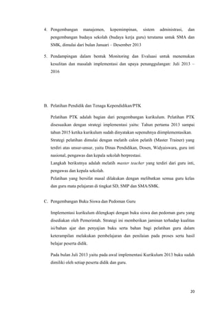 4. Pengembangan

manajemen,

kepemimpinan,

sistem

administrasi,

dan

pengembangan budaya sekolah (budaya kerja guru) terutama untuk SMA dan
SMK, dimulai dari bulan Januari – Desember 2013
5. Pendampingan dalam bentuk Monitoring dan Evaluasi untuk menemukan
kesulitan dan masalah implementasi dan upaya penanggulangan: Juli 2013 –
2016

B. Pelatihan Pendidik dan Tenaga Kependidikan/PTK
Pelatihan PTK adalah bagian dari pengembangan kurikulum. Pelatihan PTK
disesuaikan dengan strategi implementasi yaitu: Tahun pertama 2013 sampai
tahun 2015 ketika kurikulum sudah dinyatakan sepenuhnya diimplementasikan.
Strategi pelatihan dimulai dengan melatih calon pelatih (Master Trainer) yang
terdiri atas unsur-unsur, yaitu Dinas Pendidikan, Dosen, Widyaiswara, guru inti
nasional, pengawas dan kepala sekolah berprestasi.
Langkah berikutnya adalah melatih master teacher yang terdiri dari guru inti,
pengawas dan kepala sekolah.
Pelatihan yang bersifat masal dilakukan dengan melibatkan semua guru kelas
dan guru mata pelajaran di tingkat SD, SMP dan SMA/SMK.
C. Pengembangan Buku Siswa dan Pedoman Guru
Implementasi kurikulum dilengkapi dengan buku siswa dan pedoman guru yang
disediakan oleh Pemerintah. Strategi ini memberikan jaminan terhadap kualitas
isi/bahan ajar dan penyajian buku serta bahan bagi pelatihan guru dalam
keterampilan melakukan pembelajaran dan penilaian pada proses serta hasil
belajar peserta didik.
Pada bulan Juli 2013 yaitu pada awal implementasi Kurikulum 2013 buku sudah
dimiliki oleh setiap peserta didik dan guru.

20

 