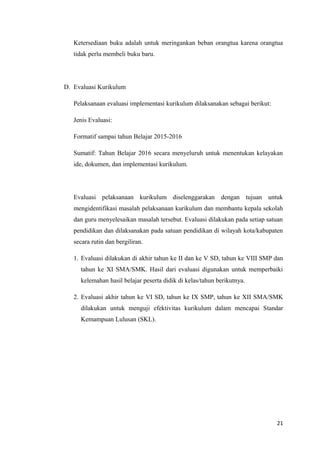 Ketersediaan buku adalah untuk meringankan beban orangtua karena orangtua
tidak perlu membeli buku baru.

D. Evaluasi Kurikulum
Pelaksanaan evaluasi implementasi kurikulum dilaksanakan sebagai berikut:
Jenis Evaluasi:
Formatif sampai tahun Belajar 2015-2016
Sumatif: Tahun Belajar 2016 secara menyeluruh untuk menentukan kelayakan
ide, dokumen, dan implementasi kurikulum.

Evaluasi pelaksanaan kurikulum diselenggarakan dengan tujuan untuk
mengidentifikasi masalah pelaksanaan kurikulum dan membantu kepala sekolah
dan guru menyelesaikan masalah tersebut. Evaluasi dilakukan pada setiap satuan
pendidikan dan dilaksanakan pada satuan pendidikan di wilayah kota/kabupaten
secara rutin dan bergiliran.
1. Evaluasi dilakukan di akhir tahun ke II dan ke V SD, tahun ke VIII SMP dan
tahun ke XI SMA/SMK. Hasil dari evaluasi digunakan untuk memperbaiki
kelemahan hasil belajar peserta didik di kelas/tahun berikutnya.
2. Evaluasi akhir tahun ke VI SD, tahun ke IX SMP, tahun ke XII SMA/SMK
dilakukan untuk menguji efektivitas kurikulum dalam mencapai Standar
Kemampuan Lulusan (SKL).

21

 