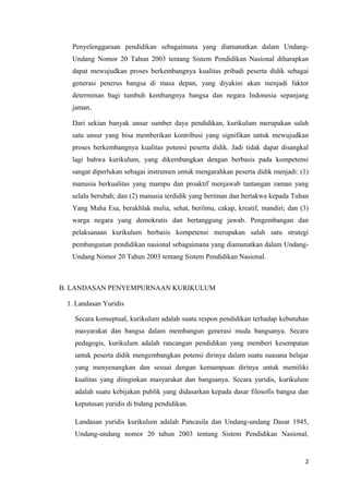 Penyelenggaraan pendidikan sebagaimana yang diamanatkan dalam UndangUndang Nomor 20 Tahun 2003 tentang Sistem Pendidikan Nasional diharapkan
dapat mewujudkan proses berkembangnya kualitas pribadi peserta didik sebagai
generasi penerus bangsa di masa depan, yang diyakini akan menjadi faktor
determinan bagi tumbuh kembangnya bangsa dan negara Indonesia sepanjang
jaman.
Dari sekian banyak unsur sumber daya pendidikan, kurikulum merupakan salah
satu unsur yang bisa memberikan kontribusi yang signifikan untuk mewujudkan
proses berkembangnya kualitas potensi peserta didik. Jadi tidak dapat disangkal
lagi bahwa kurikulum, yang dikembangkan dengan berbasis pada kompetensi
sangat diperlukan sebagai instrumen untuk mengarahkan peserta didik menjadi: (1)
manusia berkualitas yang mampu dan proaktif menjawab tantangan zaman yang
selalu berubah; dan (2) manusia terdidik yang beriman dan bertakwa kepada Tuhan
Yang Maha Esa, berakhlak mulia, sehat, berilmu, cakap, kreatif, mandiri; dan (3)
warga negara yang demokratis dan bertanggung jawab. Pengembangan dan
pelaksanaan kurikulum berbasis kompetensi merupakan salah satu strategi
pembangunan pendidikan nasional sebagaimana yang diamanatkan dalam UndangUndang Nomor 20 Tahun 2003 tentang Sistem Pendidikan Nasional.

B. LANDASAN PENYEMPURNAAN KURIKULUM
1. Landasan Yuridis
Secara konseptual, kurikulum adalah suatu respon pendidikan terhadap kebutuhan
masyarakat dan bangsa dalam membangun generasi muda bangsanya. Secara
pedagogis, kurikulum adalah rancangan pendidikan yang memberi kesempatan
untuk peserta didik mengembangkan potensi dirinya dalam suatu suasana belajar
yang menyenangkan dan sesuai dengan kemampuan dirinya untuk memiliki
kualitas yang diinginkan masyarakat dan bangsanya. Secara yuridis, kurikulum
adalah suatu kebijakan publik yang didasarkan kepada dasar filosofis bangsa dan
keputusan yuridis di bidang pendidikan.
Landasan yuridis kurikulum adalah Pancasila dan Undang-undang Dasar 1945,
Undang-undang nomor 20 tahun 2003 tentang Sistem Pendidikan Nasional,

2

 