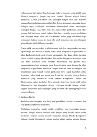 perkembangan baru dalam ilmu, teknologi, budaya, ekonomi, sosial, politik yang
dihadapi masyarakat, bangsa dan umat manusia dikemas sebagai konten
pendidikan. Konten pendidikan dari kehidupan bangsa masa kini memberi
landasan bagi pendidikan untuk selalu terkait dengan kehidupan masyarakat dalam
berbagai aspek kehidupan, kemampuan berpartisipasi dalam membangun
kehidupan bangsa yang lebih baik, dan memosisikan pendidikan yang tidak
terlepas dari lingkungan sosial, budaya, dan alam. Lagipula, konten pendidikan
dari kehidupan bangsa masa kini akan memberi makna yang lebih berarti bagi
keunggulan budaya bangsa di masa lalu untuk digunakan dan dikembangkan
sebagai bagian dari kehidupan masa kini.
Peserta didik yang mengikuti pendidikan masa kini akan menggunakan apa yang
diperolehnya dari pendidikan ketika mereka telah menyelesaikan pendidikan 12
tahun dan berpartisipasi penuh sebagai warganegara. Atas dasar pikiran itu maka
konten pendidikan yang dikembangkan dari warisan budaya dan kehidupan masa
kini

perlu

diarahkan

untuk

memberi

kemampuan

bagi

peserta

didik

menggunakannya bagi kehidupan masa depan terutama masa dimana dia telah
menyelesaikan pendidikan formalnya. Dengan demikian sikap, keterampilan dan
pengetahuan yang menjadi konten pendidikan harus dapat digunakan untuk
kehidupan paling tidak satu sampai dua dekade dari sekarang. Artinya, konten
pendidikan

yang

dirumuskan

dalam

Standar

Kompetensi

Lulusan

dan

dikembangkan dalam kurikulum harus menjadi dasar bagi peserta didik untuk
dikembangkan dan disesuaikan dengan kehidupan mereka sebagai pribadi,
anggota masyarakat, dan warganegara yang produktif serta bertanggungjawab di
masa mendatang.
3. Landasan Teoritis
Kurikulum dikembangkan atas dasar teori pendidikan berdasarkan standar dan
teori pendidikan berbasis kompetensi.
Pendidikan berdasarkan standar adalah pendidikan yang menetapkan standar
nasional sebagai kualitas minimal hasil belajar yang berlaku untuk setiap
kurikulum. Standar kualitas nasional dinyatakan sebagai Standar Kompetensi
Lulusan. Standar Kompetensi Lulusan tersebut adalah kualitas minimal lulusan

4

 