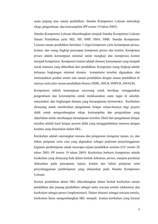 suatu jenjang atau satuan pendidikan. Standar Kompetensi Lulusan mencakup
sikap, pengetahuan, dan keterampilan (PP nomor 19 tahun 2005).
Standar Kompetensi Lulusan dikembangkan menjadi Standar Kompetensi Lulusan
Satuan Pendidikan yaitu SKL SD, SMP, SMA, SMK. Standar Kompetensi
Lulusan satuan pendidikan berisikan 3 (tiga) komponen yaitu kemampuan proses,
konten, dan ruang lingkup penerapan komponen proses dan konten. Komponen
proses adalah kemampuan minimal untuk mengkaji dan memproses konten
menjadi kompetensi. Komponen konten adalah dimensi kemampuan yang menjadi
sosok manusia yang dihasilkan dari pendidikan. Komponen ruang lingkup adalah
keluasan lingkungan minimal dimana

kompetensi tersebut digunakan, dan

menunjukkan gradasi antara satu satuan pendidikan dengan satuan pendidikan di
atasnya serta jalur satuan pendidikan khusus (SMK, SDLB, SMPLB, SMALB).
Kompetensi adalah kemampuan seseorang untuk bersikap, menggunakan
pengetahuan dan keterampilan untuk melaksanakan suatu tugas di sekolah,
masyarakat, dan lingkungan dimana yang bersangkutan berinteraksi. Kurikulum
dirancang untuk memberikan pengalaman belajar seluas-luasnya bagi peserta
didik untuk mengembangkan sikap, keterampilan dan pengetahuan yang
diperlukan untuk membangun kemampuan tersebut. Hasil dari pengalaman belajar
tersebut adalah hasil belajar peserta didik yang menggambarkan manusia dengan
kualitas yang dinyatakan dalam SKL.
Kurikulum adalah seperangkat rencana dan pengaturan mengenai tujuan, isi, dan
bahan pelajaran serta cara yang digunakan sebagai pedoman penyelenggaraan
kegiatan pembelajaran untuk mencapai tujuan pendidikan tertentu (UU nomor 20
tahun 2003; PP nomor 19 tahun 2005). Kurikulum berbasis kompetensi adalah
kurikulum yang dirancang baik dalam bentuk dokumen, proses, maupun penilaian
didasarkan pada pencapaian tujuan, konten dan bahan pelajaran serta
penyelenggaraan pembelajaran yang didasarkan pada Standar Kompetensi
Lulusan.
Konten pendidikan dalam SKL dikembangkan dalam bentuk kurikulum satuan
pendidikan dan jenjang pendidikan sebagai suatu rencana tertulis (dokumen) dan
kurikulum sebagai proses (implementasi). Dalam dimensi sebagai rencana tertulis,
kurikulum harus mengembangkan SKL menjadi konten kurikulum yang berasal
5

 