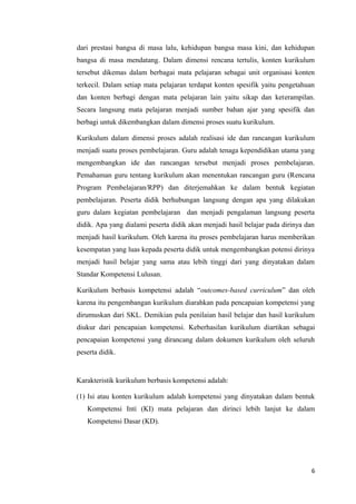 dari prestasi bangsa di masa lalu, kehidupan bangsa masa kini, dan kehidupan
bangsa di masa mendatang. Dalam dimensi rencana tertulis, konten kurikulum
tersebut dikemas dalam berbagai mata pelajaran sebagai unit organisasi konten
terkecil. Dalam setiap mata pelajaran terdapat konten spesifik yaitu pengetahuan
dan konten berbagi dengan mata pelajaran lain yaitu sikap dan keterampilan.
Secara langsung mata pelajaran menjadi sumber bahan ajar yang spesifik dan
berbagi untuk dikembangkan dalam dimensi proses suatu kurikulum.
Kurikulum dalam dimensi proses adalah realisasi ide dan rancangan kurikulum
menjadi suatu proses pembelajaran. Guru adalah tenaga kependidikan utama yang
mengembangkan ide dan rancangan tersebut menjadi proses pembelajaran.
Pemahaman guru tentang kurikulum akan menentukan rancangan guru (Rencana
Program Pembelajaran/RPP) dan diterjemahkan ke dalam bentuk kegiatan
pembelajaran. Peserta didik berhubungan langsung dengan apa yang dilakukan
guru dalam kegiatan pembelajaran dan menjadi pengalaman langsung peserta
didik. Apa yang dialami peserta didik akan menjadi hasil belajar pada dirinya dan
menjadi hasil kurikulum. Oleh karena itu proses pembelajaran harus memberikan
kesempatan yang luas kepada peserta didik untuk mengembangkan potensi dirinya
menjadi hasil belajar yang sama atau lebih tinggi dari yang dinyatakan dalam
Standar Kompetensi Lulusan.
Kurikulum berbasis kompetensi adalah “outcomes-based curriculum” dan oleh
karena itu pengembangan kurikulum diarahkan pada pencapaian kompetensi yang
dirumuskan dari SKL. Demikian pula penilaian hasil belajar dan hasil kurikulum
diukur dari pencapaian kompetensi. Keberhasilan kurikulum diartikan sebagai
pencapaian kompetensi yang dirancang dalam dokumen kurikulum oleh seluruh
peserta didik.

Karakteristik kurikulum berbasis kompetensi adalah:
(1) Isi atau konten kurikulum adalah kompetensi yang dinyatakan dalam bentuk
Kompetensi Inti (KI) mata pelajaran dan dirinci lebih lanjut ke dalam
Kompetensi Dasar (KD).

6

 