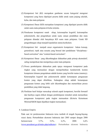 (2) Kompetensi Inti (KI) merupakan gambaran secara kategorial mengenai
kompetensi yang harus dipelajari peserta didik untuk suatu jenjang sekolah,
kelas, dan mata pelajaran
(3) Kompetensi Dasar (KD) merupakan kompetensi yang dipelajari peserta didik
untuk suatu mata pelajaran di kelas tertentu.
(4) Penekanan kompetensi ranah

sikap, keterampilan kognitif, keterampilan

psikomotorik, dan pengetahuan untuk suatu satuan pendidikan dan mata
pelajaran ditandai oleh banyaknya KD suatu mata pelajaran. Untuk SD
pengembangan sikap menjadi kepedulian utama kurikulum.
(5) Kompetensi Inti

menjadi unsur organisatoris kompetensi

bukan konsep,

generalisasi, topik atau sesuatu yang berasal dari pendekatan “disciplinary–
based curriculum” atau “content-based curriculum”.
(6) Kompetensi Dasar yang dikembangkan didasarkan pada prinsip akumulatif,
saling memperkuat dan memperkaya antar mata pelajaran.
(7) Proses pembelajaran didasarkan pada upaya menguasai kompetensi pada
tingkat yang memuaskan dengan memperhatikan karakteristik konten
kompetensi dimana pengetahuan adalah konten yang bersifat tuntas (mastery).
Keterampilan kognitif dan psikomotorik adalah kemampuan penguasaan
konten yang dapat dilatihkan. Sedangkan sikap adalah kemampuan
penguasaan konten yang lebih sulit dikembangkan dan memerlukan proses
pendidikan yang tidak langsung.
(8) Penilaian hasil belajar mencakup seluruh aspek kompetensi, bersifat formatif
dan hasilnya segera diikuti dengan pembelajaran remedial untuk memastikan
penguasaan kompetensi pada tingkat memuaskan (Kriteria Ketuntasan
Minimal/KKM dapat dijadikan tingkat memuaskan).

4. Landasan Empiris
Pada saat ini perekonomian Indonesia terus tumbuh di tengah bayang-bayang
resesi dunia. Pertumbuhan ekonomi Indonesia dari 2005 sampai dengan 2008
berturut-turut

5,7%,

5,5%,

6,3%,

2008:

6,4%

(www.presidenri.go.id/index.php/indikator). Pertumbuhan ekonomi Indonesia
7

 