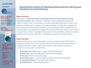 C-SAP OER project Evaluating the Practice of Opening up Resources for Learning and Teaching in the Social Sciences Project core team: Darren Marsh (Project Manager) Anna Gruszczynska (Research Assistant) Richard Pountney (Project Consultant) Contact: Darren Marsh d.l.marsh@bham.ac.uk Project overview C-SAP project  “Evaluating the Practice of Opening up Resources for Learning and Teaching in the Social Sciences” is part of JISC/HEA  funded Open  Educational Resources Programme  within the subject strand. The pilot project, running from April 2009 till April 2010, focuses on the  processes  of making ‘open’ a  selection of learning materials by re-working them and depositing  into a  dedicated learning and teaching repository such as JISC-based  platform, JORUMOpen. The project has given us an opportunity to engage with the theme of OERs from a point of view informed by social sciences critique. This engagement has led to fascinating collaboration between six project partners from across C-SAP subject areas - anthropology, criminology, sociology and politics. Project partners 6 academic partners from across C-SAP subject areas have contributed a total of 360 credits of  educational materials. These include a range of resources from mainly introductory modules, at varying granular levels: modules, weekly notes and lecture slides, glossaries, reading lists, assessment practices, syllabi, learning objects. ,[object Object]