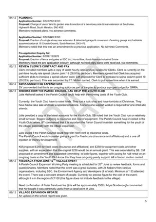 81/12   PLANNING
        Application Number: S/12/0712HECO
        Proposal: Change of use of land to garden area & erection of a two storey side & rear extension at Southview,
        Highworth Road, South Marston, SN3 4SE
        Members reviewed plans. No adverse comments.

        Application Number: S/12/0440HECO
        Proposal: Erection of a single storey rear extension & detached garage & conversion of existing garage into habitable
        accommodation at 18 Church Ground, South Marston, SN3 4FL
        Members noted that this was an amendment to a previous application. No Adverse Comments.

        Pre-application Enquiry for:
        Application Number: S/PRE/12/0678
        Proposal: Erection of fence and gates at SDC Ltd, Hunts Rise, South Marston Industrial Estate
        Members noted the pre-application enquiry, although no hard copy plans were received. No comments.
82/12   REVIEW CLERK’S CONTRACT AND PAY
        Clerk provided members with a copy of latest hourly rates and pay scales for Clerks. Clerk is currently on the
        part-time hourly rate spinal column point 18 (£8.919p per hour). Members agreed that Clerk has acquired
        sufficient skills to increase a spinal column point. CM proposed for Clerk to increase to spinal column point 19
        (£9.253p per hour). This was seconded by BT. Motion carried. Clerk to put in overtime when it is earned.
83/12   SMRA COMMITTED EXPENDITURE
        SY commented that this is an on-going action as part of the plan to produce a proper budget for SMRA.
84/12   DISCUSS HOW THE PARISH COUNCIL CAN HELP THE YOUTH CLUB
        Julie Hatherall asked if the Parish Council could help with the running costs of the Youth Club.

        Currently, the Youth Club have to raise funds. They run a tuck shop and have tombola at Christmas. They
        have had a cake sale and held a sponsored silence. A one to one support worker is required for one child who
        attends.

        Julie provided a copy of the latest accounts for the Youth Club. SB noted that the Youth Club run on relatively
        small turnover. Biggest outgoing is insurance and cost of equipment. The Parish Council have invested in the
        Youth Club before. BT commented that it is important the Parish Council maintain something for the youth of
        the village, especially with the village expansion.

        Julie asked if the Parish Council could help with room rent or insurance costs.
        The Parish Council would consider giving a grant for fixed costs (insurance and affiliations) and a one off
        injection of money for equipment.

        KM proposed £250 for fixed costs (insurance and affiliations) and £250 for equipment costs and other
        supplies, with an expectation that the original £250 would be an annual grant. This was seconded by SB. CM
        proposed an amendment and suggested committing to both figures, together with paying for hall rental on an
        on-going basis so the Youth Club know that they have on-going yearly support. All in favour, motion carried.
                                         TH
85/12   FEEDBACK FROM JUNE 12 VILLAGE EVENT
                                                                                  th
        A Parish Council Expansion Working Party meeting is scheduled for 20 June to review feedback, forms and
        questionnaires. Members noted that the event was a great success, with 24 helpers from various
        organisations, including SBC, the Environment Agency and developers (8 in total). Minimum of 153 attended
        the event. There was a constant stream of people. Currently no precise figure for the cost of the event;
        although it is in the region of £1100 (this figure does not include feedback to the village).

        Need confirmation of Peter Sandover fee (this will be approximately £500). Adye Goodenough commented
        that he thought it was extremely useful from a canal point of view.
86/12   VILLAGE EXPANSION UPDATE
        An update on the school report was given.
                                                                                                                                5
 