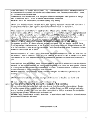There are currently four different options (cases). Only 2 options looked by consultant are likely to be viable.
        Format of information provided has not been helpful. Option hasn’t been completed that the Parish Council
        put forward on the expanded school.
        The Expansion Working Party need to go through the information and agree a set of questions to then go
        back to consultants with. SY to look at this from a spread sheet point of view.
        ACTION: Discuss this at forthcoming Expansion Working Party meeting.

        CM has been in correspondence with Sam Howell, SBC regarding the eastern villages SPD. There will be a
        meeting with Carol Bristow, SBC regarding discussions with Wanborough and Bishopstone.

        There are concerns on latest transport report, to include difficulty getting out of the village on to the
        Gablecross roundabout. CM has not heard any arrangements on how traffic management is going to be dealt
        with. CM would like to see traffic figures from SBC. The issue of A420 and access on to A419 is key. SB is
        concerned that the transport modelling was worked on average peaks. CM to try to find out further
        information. Members agreed that continued engagement with SBC and pressure is required.
87/12   REPORTS FROM WORKING PARTIES AND REPRESENTATIVES FROM OUTSIDE BODIES
        Conservation report from BT: Conservation site works are going well. £900 was donated from F&E Harris
        Trust. Bridges have now been erected on site. This was a significant achievement. Bridges to be named. BT
        to let the Parish Council know who to thank so that the Parish Council can send letters. Conservation to have
                                                  th
        an exhibition stand at the fete on July 7 .

        Allotment update from BT: Vacancy on plot 5 (alongside road towards Highworth). Vacant plot is full sized, on
        the old site. BT asked if the Parish Council should let the whole plot or split into two, as the two ½ plots would
        be a reasonable size. This would also increase allotment income. Members resolved to split plot into two ½
        plots.

        The current sign at the entrance for the old allotment site for no dogs and no children should be encompassed
        for whole site. BT informed members that some grass cutting needs to be carried out. BT suggested for areas
        to be designated that the Parish Council could arrange to have cut on an annual basis. An element of internal
        maintenance needs to take place now new plots are on site.
        ACTION: BT to write a proposal to the Parish Council regarding the above for the July Parish Council
        meeting.

        CM informed members that the Church is looking at wild flower areas on the glebe and church yard.

        SB could not attend the recent Swindon Area Committee meeting.
88/12   MATTERS BROUGHT FORWARD BY OR WITH CONSENT OF THE CHAIRMAN
        SB informed members that on the black road, going down to South Marston Farm (which borders Oxleaze
        Wood) there was a sunken medieval bank full of flowers until 4 or 5 years ago. SBC have been cutting the
        area as it is about to flower. There have been pleas from residents to SBC not to cut area. Concern that the
        ancient hedge and flowers will disappear if continuously cut.
        ACTION: Parish Council to write to ask if it is necessary for area to be cut back. Could they time cutting more
        appropriately? Write again next spring.




                                                    Meeting closed at 22:04.




                                                                                                                           6
 