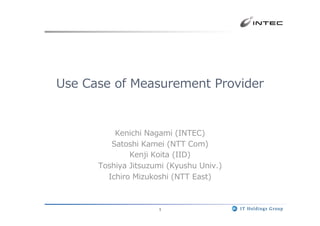 1
Use  Case  of  Measurement  Provider
Kenichi  Nagami  (INTEC)
Satoshi  Kamei  (NTT  Com)
Kenji  Koita  (IID)
Toshiya  Jitsuzumi  (Kyushu  Univ.)
Ichiro  Mizukoshi  (NTT  East)
 