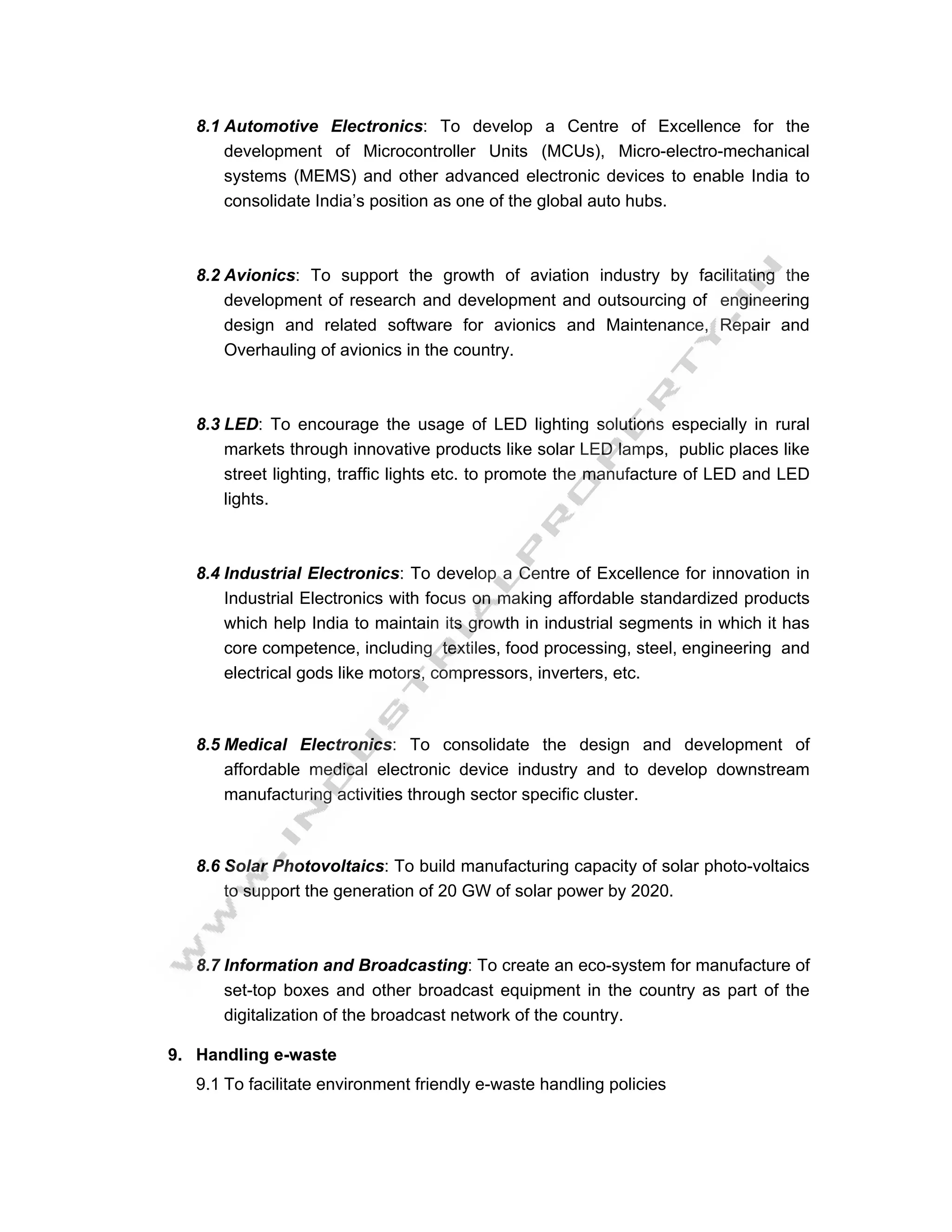 8.1 Automotive Electronics: To develop a Centre of Excellence for the
       development of Microcontroller Units (MCUs), Micro-electro-mechanical
       systems (MEMS) and other advanced electronic devices to enable India to
       consolidate India’s position as one of the global auto hubs.



   8.2 Avionics: To support the growth of aviation industry by facilitating the
       development of research and development and outsourcing of engineering
       design and related software for avionics and Maintenance, Repair and
       Overhauling of avionics in the country.



   8.3 LED: To encourage the usage of LED lighting solutions especially in rural
       markets through innovative products like solar LED lamps, public places like
       street lighting, traffic lights etc. to promote the manufacture of LED and LED
       lights.



   8.4 Industrial Electronics: To develop a Centre of Excellence for innovation in
       Industrial Electronics with focus on making affordable standardized products
       which help India to maintain its growth in industrial segments in which it has
       core competence, including textiles, food processing, steel, engineering and
       electrical gods like motors, compressors, inverters, etc.



   8.5 Medical Electronics: To consolidate the design and development of
       affordable medical electronic device industry and to develop downstream
       manufacturing activities through sector specific cluster.



   8.6 Solar Photovoltaics: To build manufacturing capacity of solar photo-voltaics
       to support the generation of 20 GW of solar power by 2020.



   8.7 Information and Broadcasting: To create an eco-system for manufacture of
       set-top boxes and other broadcast equipment in the country as part of the
       digitalization of the broadcast network of the country.

9. Handling e-waste
   9.1 To facilitate environment friendly e-waste handling policies
 