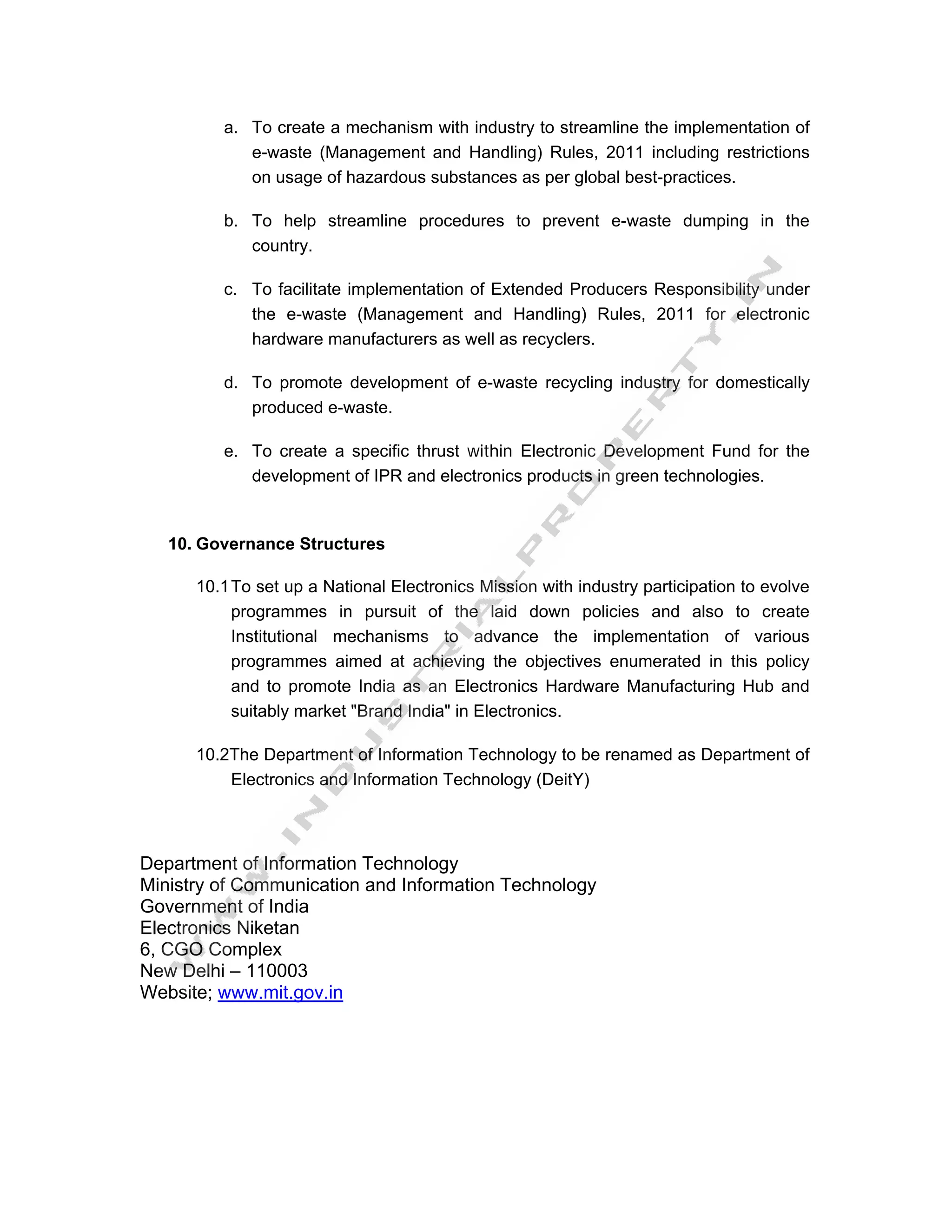a. To create a mechanism with industry to streamline the implementation of
            e-waste (Management and Handling) Rules, 2011 including restrictions
            on usage of hazardous substances as per global best-practices.

         b. To help streamline procedures to prevent e-waste dumping in the
            country.

         c. To facilitate implementation of Extended Producers Responsibility under
            the e-waste (Management and Handling) Rules, 2011 for electronic
            hardware manufacturers as well as recyclers.

         d. To promote development of e-waste recycling industry for domestically
            produced e-waste.

         e. To create a specific thrust within Electronic Development Fund for the
            development of IPR and electronics products in green technologies.


   10. Governance Structures

      10.1 To set up a National Electronics Mission with industry participation to evolve
           programmes in pursuit of the laid down policies and also to create
           Institutional mechanisms to advance the implementation of various
           programmes aimed at achieving the objectives enumerated in this policy
           and to promote India as an Electronics Hardware Manufacturing Hub and
           suitably market "Brand India" in Electronics.

      10.2The Department of Information Technology to be renamed as Department of
          Electronics and Information Technology (DeitY)



Department of Information Technology
Ministry of Communication and Information Technology
Government of India
Electronics Niketan
6, CGO Complex
New Delhi – 110003
Website; www.mit.gov.in
 