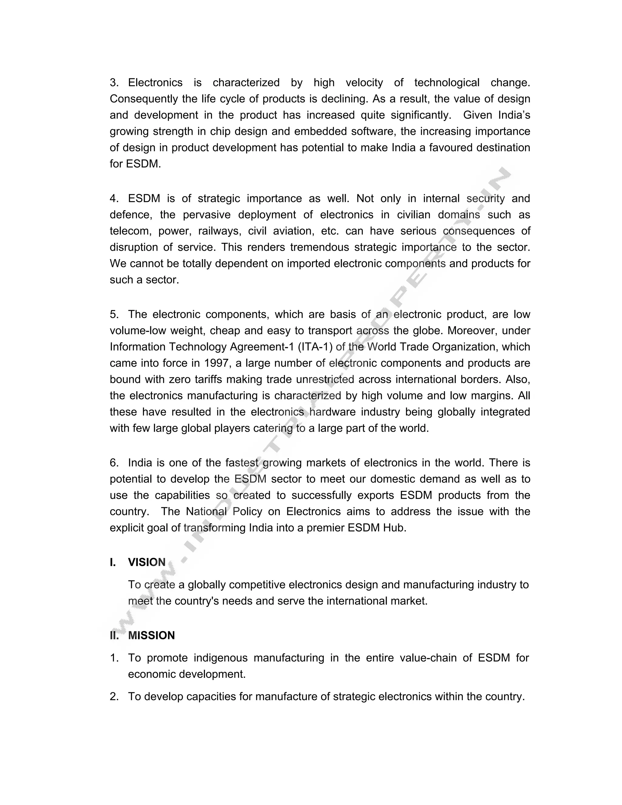 3. Electronics is characterized by high velocity of technological change.
Consequently the life cycle of products is declining. As a result, the value of design
and development in the product has increased quite significantly. Given India’s
growing strength in chip design and embedded software, the increasing importance
of design in product development has potential to make India a favoured destination
for ESDM.


4. ESDM is of strategic importance as well. Not only in internal security and
defence, the pervasive deployment of electronics in civilian domains such as
telecom, power, railways, civil aviation, etc. can have serious consequences of
disruption of service. This renders tremendous strategic importance to the sector.
We cannot be totally dependent on imported electronic components and products for
such a sector.


5. The electronic components, which are basis of an electronic product, are low
volume-low weight, cheap and easy to transport across the globe. Moreover, under
Information Technology Agreement-1 (ITA-1) of the World Trade Organization, which
came into force in 1997, a large number of electronic components and products are
bound with zero tariffs making trade unrestricted across international borders. Also,
the electronics manufacturing is characterized by high volume and low margins. All
these have resulted in the electronics hardware industry being globally integrated
with few large global players catering to a large part of the world.


6. India is one of the fastest growing markets of electronics in the world. There is
potential to develop the ESDM sector to meet our domestic demand as well as to
use the capabilities so created to successfully exports ESDM products from the
country. The National Policy on Electronics aims to address the issue with the
explicit goal of transforming India into a premier ESDM Hub.


I.   VISION
     To create a globally competitive electronics design and manufacturing industry to
     meet the country's needs and serve the international market.


II. MISSION

1. To promote indigenous manufacturing in the entire value-chain of ESDM for
   economic development.

2. To develop capacities for manufacture of strategic electronics within the country.
 