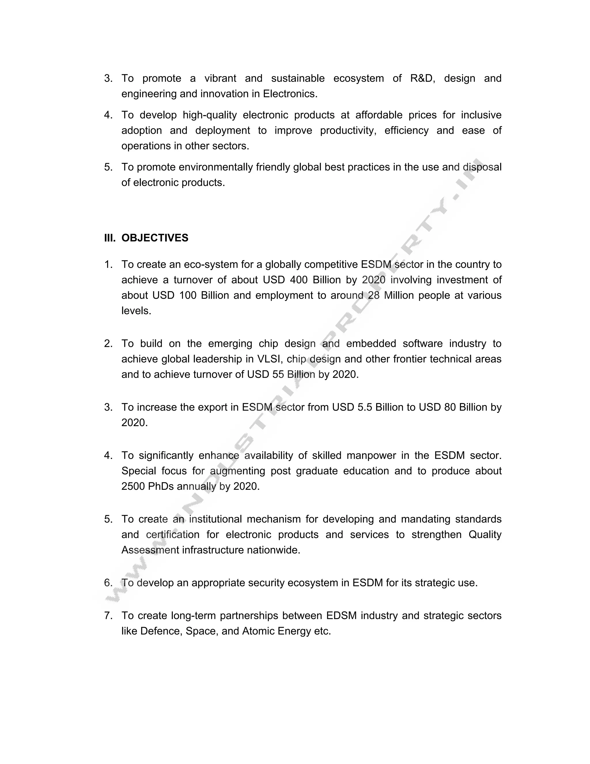 3. To promote a vibrant and sustainable ecosystem of R&D, design and
   engineering and innovation in Electronics.
4. To develop high-quality electronic products at affordable prices for inclusive
   adoption and deployment to improve productivity, efficiency and ease of
   operations in other sectors.

5. To promote environmentally friendly global best practices in the use and disposal
   of electronic products.




III. OBJECTIVES

1. To create an eco-system for a globally competitive ESDM sector in the country to
   achieve a turnover of about USD 400 Billion by 2020 involving investment of
   about USD 100 Billion and employment to around 28 Million people at various
   levels.


2. To build on the emerging chip design and embedded software industry to
   achieve global leadership in VLSI, chip design and other frontier technical areas
   and to achieve turnover of USD 55 Billion by 2020.


3. To increase the export in ESDM sector from USD 5.5 Billion to USD 80 Billion by
   2020.


4. To significantly enhance availability of skilled manpower in the ESDM sector.
   Special focus for augmenting post graduate education and to produce about
   2500 PhDs annually by 2020.


5. To create an institutional mechanism for developing and mandating standards
   and certification for electronic products and services to strengthen Quality
   Assessment infrastructure nationwide.


6. To develop an appropriate security ecosystem in ESDM for its strategic use.


7. To create long-term partnerships between EDSM industry and strategic sectors
   like Defence, Space, and Atomic Energy etc.
 