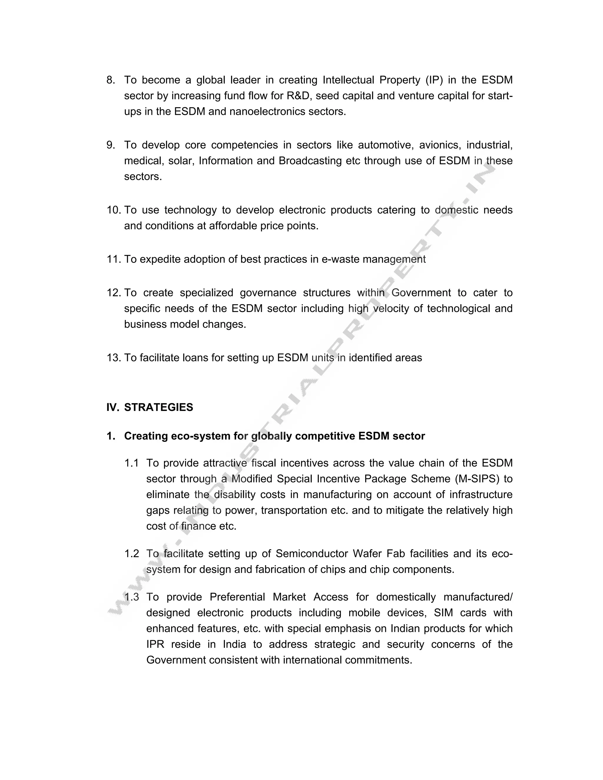 8. To become a global leader in creating Intellectual Property (IP) in the ESDM
   sector by increasing fund flow for R&D, seed capital and venture capital for start-
   ups in the ESDM and nanoelectronics sectors.


9. To develop core competencies in sectors like automotive, avionics, industrial,
   medical, solar, Information and Broadcasting etc through use of ESDM in these
   sectors.


10. To use technology to develop electronic products catering to domestic needs
    and conditions at affordable price points.


11. To expedite adoption of best practices in e-waste management


12. To create specialized governance structures within Government to cater to
    specific needs of the ESDM sector including high velocity of technological and
    business model changes.


13. To facilitate loans for setting up ESDM units in identified areas



IV. STRATEGIES

1. Creating eco-system for globally competitive ESDM sector

   1.1 To provide attractive fiscal incentives across the value chain of the ESDM
       sector through a Modified Special Incentive Package Scheme (M-SIPS) to
       eliminate the disability costs in manufacturing on account of infrastructure
       gaps relating to power, transportation etc. and to mitigate the relatively high
       cost of finance etc.

   1.2 To facilitate setting up of Semiconductor Wafer Fab facilities and its eco-
       system for design and fabrication of chips and chip components.

   1.3 To provide Preferential Market Access for domestically manufactured/
       designed electronic products including mobile devices, SIM cards with
       enhanced features, etc. with special emphasis on Indian products for which
       IPR reside in India to address strategic and security concerns of the
       Government consistent with international commitments.
 