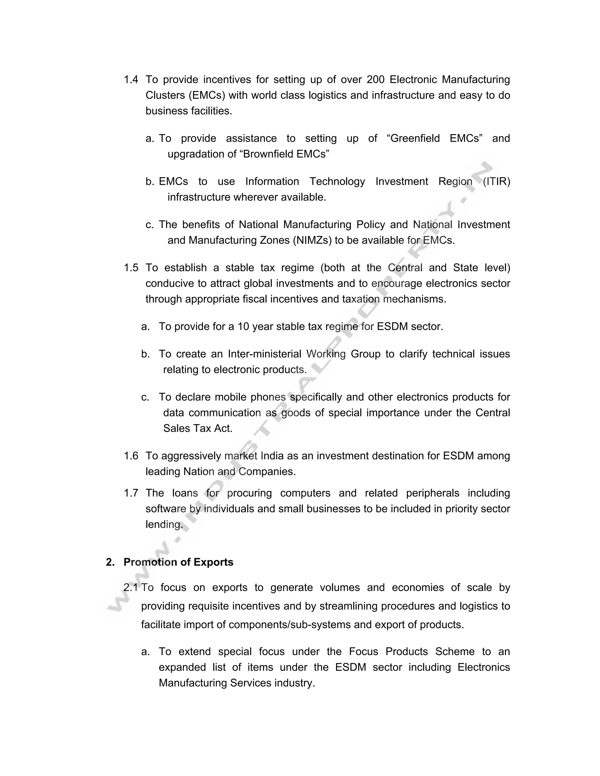 1.4 To provide incentives for setting up of over 200 Electronic Manufacturing
       Clusters (EMCs) with world class logistics and infrastructure and easy to do
       business facilities.

       a. To provide assistance to setting up of “Greenfield EMCs” and
           upgradation of “Brownfield EMCs”

       b. EMCs to use Information Technology Investment Region (ITIR)
           infrastructure wherever available.

       c. The benefits of National Manufacturing Policy and National Investment
           and Manufacturing Zones (NIMZs) to be available for EMCs.

   1.5 To establish a stable tax regime (both at the Central and State level)
       conducive to attract global investments and to encourage electronics sector
       through appropriate fiscal incentives and taxation mechanisms.

      a. To provide for a 10 year stable tax regime for ESDM sector.

      b. To create an Inter-ministerial Working Group to clarify technical issues
          relating to electronic products.

      c. To declare mobile phones specifically and other electronics products for
          data communication as goods of special importance under the Central
          Sales Tax Act.

   1.6 To aggressively market India as an investment destination for ESDM among
       leading Nation and Companies.

   1.7 The loans for procuring computers and related peripherals including
       software by individuals and small businesses to be included in priority sector
       lending.


2. Promotion of Exports

   2.1 To focus on exports to generate volumes and economies of scale by
      providing requisite incentives and by streamlining procedures and logistics to
      facilitate import of components/sub-systems and export of products.

      a. To extend special focus under the Focus Products Scheme to an
         expanded list of items under the ESDM sector including Electronics
         Manufacturing Services industry.
 