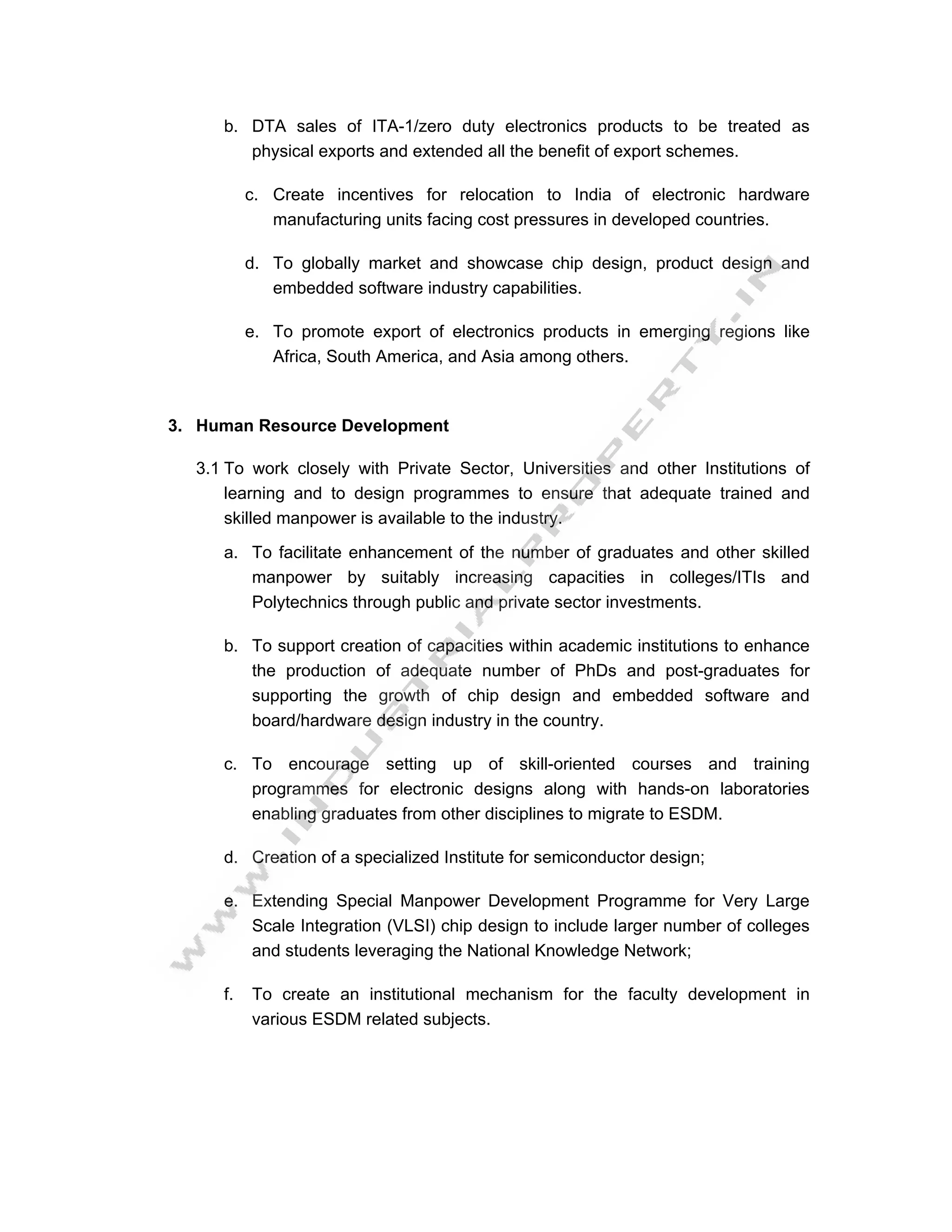 b. DTA sales of ITA-1/zero duty electronics products to be treated as
        physical exports and extended all the benefit of export schemes.

          c. Create incentives for relocation to India of electronic hardware
             manufacturing units facing cost pressures in developed countries.

          d. To globally market and showcase chip design, product design and
             embedded software industry capabilities.

          e. To promote export of electronics products in emerging regions like
             Africa, South America, and Asia among others.



3. Human Resource Development

  3.1 To work closely with Private Sector, Universities and other Institutions of
      learning and to design programmes to ensure that adequate trained and
      skilled manpower is available to the industry.

     a. To facilitate enhancement of the number of graduates and other skilled
        manpower by suitably increasing capacities in colleges/ITIs and
        Polytechnics through public and private sector investments.

     b. To support creation of capacities within academic institutions to enhance
        the production of adequate number of PhDs and post-graduates for
        supporting the growth of chip design and embedded software and
        board/hardware design industry in the country.

     c. To encourage setting up of skill-oriented courses and training
        programmes for electronic designs along with hands-on laboratories
        enabling graduates from other disciplines to migrate to ESDM.

     d. Creation of a specialized Institute for semiconductor design;

     e. Extending Special Manpower Development Programme for Very Large
        Scale Integration (VLSI) chip design to include larger number of colleges
        and students leveraging the National Knowledge Network;

     f.   To create an institutional mechanism for the faculty development in
          various ESDM related subjects.
 