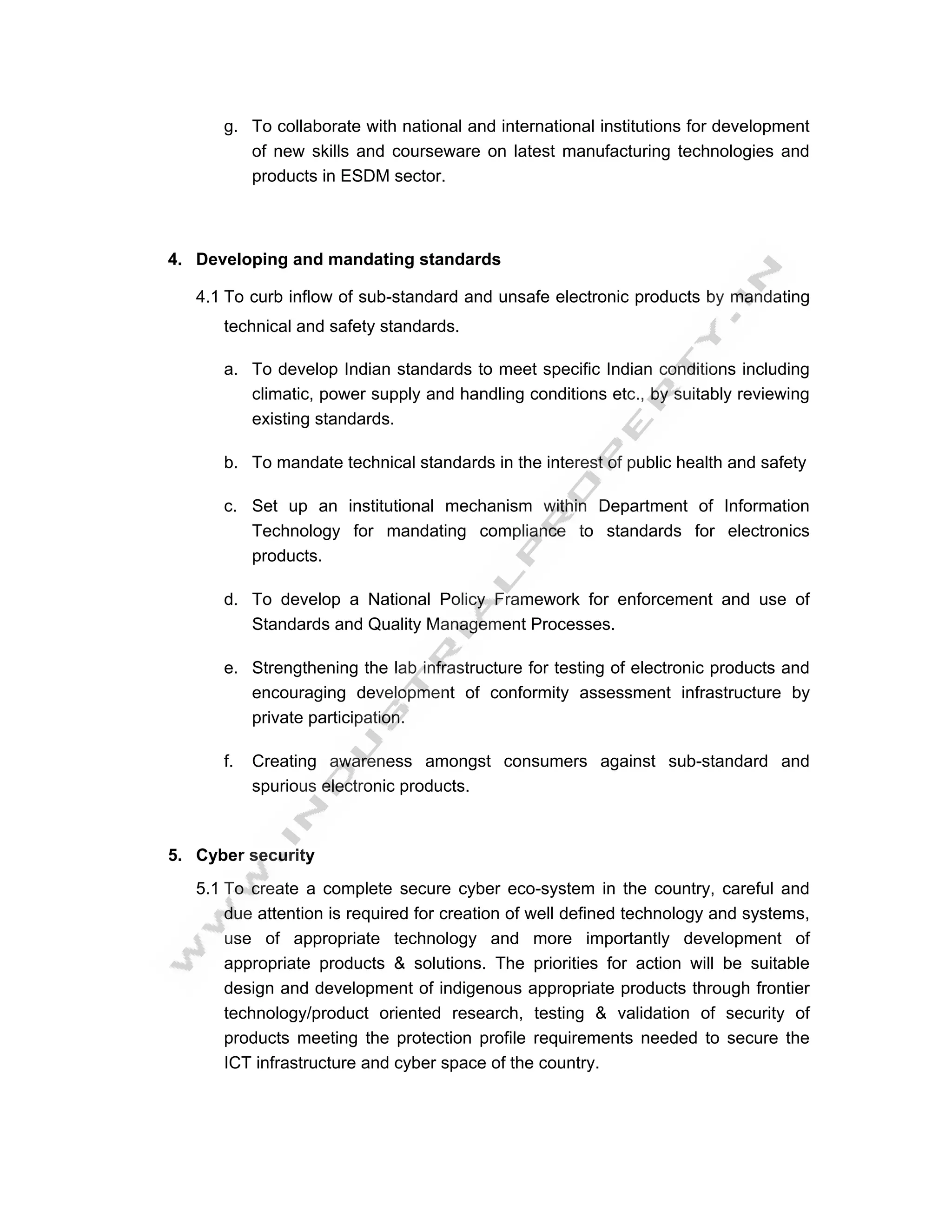 g. To collaborate with national and international institutions for development
         of new skills and courseware on latest manufacturing technologies and
         products in ESDM sector.



4. Developing and mandating standards

   4.1 To curb inflow of sub-standard and unsafe electronic products by mandating
      technical and safety standards.

      a. To develop Indian standards to meet specific Indian conditions including
         climatic, power supply and handling conditions etc., by suitably reviewing
         existing standards.

      b. To mandate technical standards in the interest of public health and safety

      c. Set up an institutional mechanism within Department of Information
         Technology for mandating compliance to standards for electronics
         products.

      d. To develop a National Policy Framework for enforcement and use of
         Standards and Quality Management Processes.

      e. Strengthening the lab infrastructure for testing of electronic products and
         encouraging development of conformity assessment infrastructure by
         private participation.

      f.   Creating awareness amongst consumers against sub-standard and
           spurious electronic products.



5. Cyber security
   5.1 To create a complete secure cyber eco-system in the country, careful and
       due attention is required for creation of well defined technology and systems,
       use of appropriate technology and more importantly development of
       appropriate products & solutions. The priorities for action will be suitable
       design and development of indigenous appropriate products through frontier
       technology/product oriented research, testing & validation of security of
       products meeting the protection profile requirements needed to secure the
       ICT infrastructure and cyber space of the country.
 