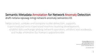 Semantic Metadata Annotation for Network Anomaly Detection
draft-netana-opsawg-nmrg-network-anomaly-semantics-01
Helps to test, validate and compare outlier detection, supports
supervised and semi-supervised machine learning development,
enables data exchange among network operators, vendors and academia,
and make anomalies for humans apprehensible
1
thomas.graf@swisscom.com
wanting.du@swisscom.com
alex.huang-feng@insa-lyon.fr
vincenzo.riccobene@huawei-partners.com
antonio.roberto@huawei.com
04. November 2023
 