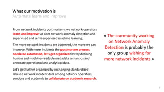 7
From network incidents postmortems we network operators
learn and improve so does network anomaly detection and
supervised and semi-supervised machine learning.
The more network incidents are observed, the more we can
improve. With more incidents the postmortem process
needs be automated, let's get organized first by defining
human and machine-readable metadata semantics and
annotate operational and analytical data.
Let's get further organized by exchanging standardized
labeled network incident data among network operators,
vendors and academia to collaborate on academic research.
« The community working
on Network Anomaly
Detection is probably the
only group wishing for
more network incidents »
What our motivation is
Automate learn and improve
 