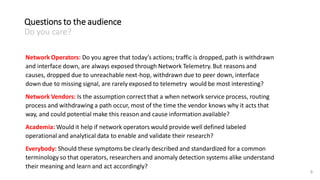 9
Network Operators: Do you agree that today’s actions; traffic is dropped, path is withdrawn
and interface down, are always exposed through Network Telemetry. But reasons and
causes, dropped due to unreachable next-hop, withdrawn due to peer down, interface
down due to missing signal, are rarely exposed to telemetry would be most interesting?
Network Vendors: Is the assumption correct that a when network service process, routing
process and withdrawing a path occur, most of the time the vendor knows why it acts that
way, and could potential make this reason and cause information available?
Academia: Would it help if network operators would provide well defined labeled
operational and analytical data to enable and validate their research?
Everybody: Should these symptoms be clearly described and standardized for a common
terminology so that operators, researchers and anomaly detection systems alike understand
their meaning and learn and act accordingly?
Questions to the audience
Do you care?
 