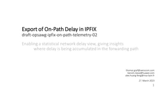 Export of On-Path Delay in IPFIX
draft-opsawg-ipfix-on-path-telemetry-02
Enabling a statistical network delay view, giving insights
where delay is being accumulated in the forwarding path
1
thomas.graf@swisscom.com
benoit.claise@huawei.com
alex.huang-feng@insa-lyon.fr
27. March 2023
 
