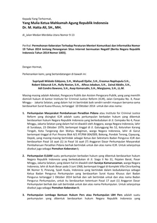 Kepada Yang Terhormat,
Yang Mulia Ketua Mahkamah Agung Republik Indonesia
Dr. M. Hatta Ali, SH., MH.
di_Jalan Medan Merdeka Utara Nomor 9-13
Perihal: Permohonan Keberatan Terhadap Peraturan Menteri Komunikasi dan Informatika Nomor
19 Tahun 2014 tentang Penanganan Situs Internet bermuatan Negatif (Berita Negara Republik
Indonesia Tahun 2014 Nomor 1003).
Dengan Hormat,
Perkenankan kami, yang bertandatangan di bawah ini:
Supriyadi Widodo Eddyono, S.H., Wahyudi Djafar, S.H., Erasmus Napitupulu S.H.,
Robert Sidauruk S.H., Rully Novian, S.H., Alfeus Jebabun, S.H., Zainal Abidin, S.H.,
Adi Condro Bawono, S.H., Asep Komarudin, S.H., Margiyono, S.H., LL.M.
Masing-masing adalah Advokat, Pengacara Publik dan Asisten Pengacara Publik, yang yang memilih
domisili hukum di kantor Institute for Criminal Justice Reform (ICJR), Jalan Cempaka No. 4, Pasar
Minggu - Jakarta Selatan, yang dalam hal ini bertindak baik sendiri-sendiri maupun bersama-sama
berdasarkan Surat Kuasa Khusus, tertanggal 10 Oktober 2014 untuk dan atas nama:
1. Perkumpulan Masyarakat Pembaharuan Peradilan Pidana atau Institute for Criminal Justice
Reform yang disingkat ICJR adalah suatu perkumpulan berbadan hukum yang dibentuk
berdasarkan hukum Negara Republik Indonesia yang berkedudukan di Jl. Cempaka No 4, Pasar
Minggu, Jakarta Selatan yang dalam hal ini diwakili oleh Anggara, warga Negara Indonesia, lahir
di Surabaya, 23 Oktober 1979, bertempat tinggal di Jl. Galunggung No 52, Kelurahan Karang
Tengah, Kota Tangerang dan Wahyu Wagiman, warga Negara Indonesia, lahir di Garut
bertempat tinggal di Puri Pesona Blok A/1 RT/RW 004/009, Bokong, Pondok Terong, Cipayung,
Depok, yang masing-masing bertindak sebagai Ketua dan Sekretaris Badan Pengurus ICJR dan
berdasarkan Pasal 16 ayat (1) Jo Pasal 16 ayat (7) Anggaran Dasar Perkumpulan Masyarakat
Pembaharuan Peradilan Pidana berhak bertindak untuk dan atas nama ICJR. Untuk selanjutnya
disebut juga sebagai Pemohon Keberatan I;
2. Perkumpulan ELSAM suatu perkumpulan berbadan hukum yang dibentuk berdasarkan hukum
Negara Republik Indonesia yang berkedudukan di Jl. Siaga II No 31, Pejaten Barat, Pasar
Minggu, Jakarta Selatan, yang dalam hal ini diwakili oleh Suraiya Kamaruzzaman, warga Negara
Indonesia, lahir di Aceh Besar pada 3 Juni 1968, bertempat tinggal di Komplek Villa Citra Kavling
BK Nomor 9, Pineung, Syiah Kuala, Indonesia yang bertindak dalam kedudukannya sebagai
Ketua Badan Pengurus Perkumpulan yang berdasarkan Surat Kuasa Khusus dari Badan
Pengurus tertanggal 1 Oktober 2014 berhak dan sah bertindak untuk dan atas nama Badan
Pengurus Perkumpulan, untuk itu berdasarkan ketentuan Pasal 17 ayat (1) Anggaran Dasar
Perkumpulan berhak dan sah bertindak untuk dan atas nama Perkumpulan. Untuk selanjutnya
disebut juga sebagai Pemohon Keberatan II;
3. Perkumpulan Lembaga Bantuan Hukum Pers atau Perkumpulan LBH Pers adalah suatu
perkumpulan yang dibentuk berdasarkan hukum Negara Republik Indonesia yang
 