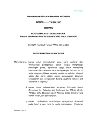 Rancangan


                  PERATURAN PRESIDEN REPUBLIK INDONESIA


                              NOMOR ......... TAHUN 2007


                                        TENTANG


                        PENGGUNAAN SISTEM ELEKTRONIK 
         DALAM KERANGKA INDONESIA NATIONAL SINGLE WINDOW



                      DENGAN RAHMAT TUHAN YANG  MAHA ESA



                          PRESIDEN REPUBLIK INDONESIA



Menimbang: a. bahwa   untuk   meningkatkan   daya   saing   nasional   dan 
              memfasilitasi   perdagangan   dalam   rangka   menghadapi 
              persaingan   global,   diperlukan   upaya   untuk   mendorong 
              kelancaran dan kecepatan arus barang ekspor dan/atau impor 
              serta mengurangi biaya transaksi melalui peningkatan efisiensi 
              waktu   dan   biaya   dalam   proses   penanganan   dokumen 
              kepabeanan   dan   pengeluaran   barang  (customs   release   and 
              clearance of cargoes);

                 β. bahwa   untuk   melaksanakan   komitmen   Indonesia   dalam 
                    Agreement   to   Establish   and   Implement   the  ASEAN  Single  
                    Window, perlu dibangun sistem  National Single Window  yang 
                    efektif, efisien, dan berkelanjutan.

                 χ. bahwa     berdasarkan   pertimbangan   sebagaimana   dimaksud 
                    pada   huruf   a   dan   huruf   b,   perlu   menetapkan     Peraturan 


Halaman 1 dari 10  
 