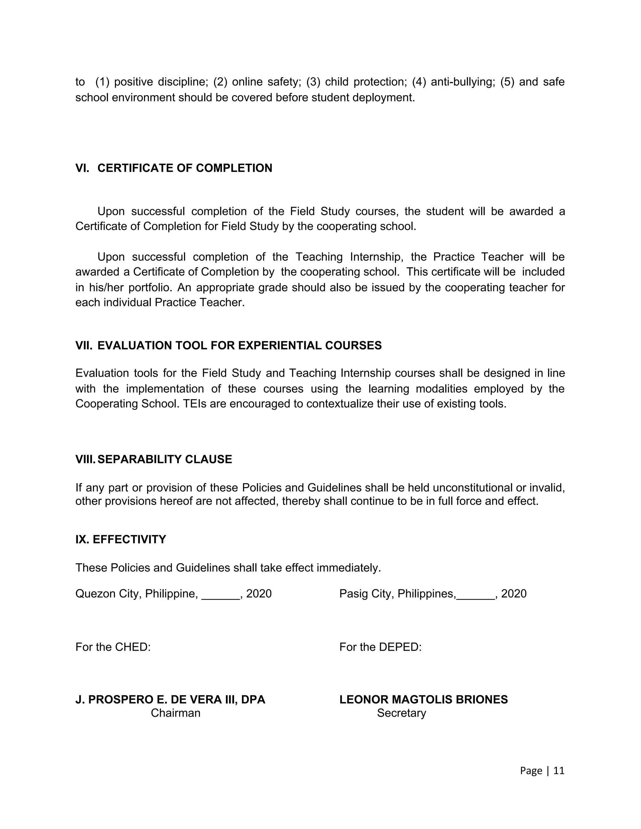 to (1) positive discipline; (2) online safety; (3) child protection; (4) anti-bullying; (5) and safe
school environment should be covered before student deployment.
VI. CERTIFICATE OF COMPLETION
Upon successful completion of the Field Study courses, the student will be awarded a
Certificate of Completion for Field Study by the cooperating school.
Upon successful completion of the Teaching Internship, the Practice Teacher will be
awarded a Certificate of Completion by the cooperating school. This certificate will be included
in his/her portfolio. An appropriate grade should also be issued by the cooperating teacher for
each individual Practice Teacher.
VII. EVALUATION TOOL FOR EXPERIENTIAL COURSES
Evaluation tools for the Field Study and Teaching Internship courses shall be designed in line
with the implementation of these courses using the learning modalities employed by the
Cooperating School. TEIs are encouraged to contextualize their use of existing tools.
VIII.SEPARABILITY CLAUSE
If any part or provision of these Policies and Guidelines shall be held unconstitutional or invalid,
other provisions hereof are not affected, thereby shall continue to be in full force and effect.
IX. EFFECTIVITY
These Policies and Guidelines shall take effect immediately.
Quezon City, Philippine, ______, 2020 Pasig City, Philippines,______, 2020
For the CHED: For the DEPED:
J. PROSPERO E. DE VERA III, DPA LEONOR MAGTOLIS BRIONES
Chairman Secretary
Page | 11
 
