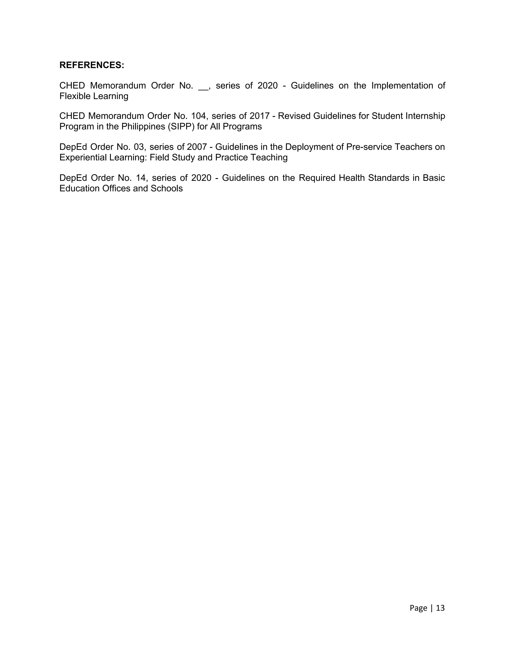 REFERENCES:
CHED Memorandum Order No. __, series of 2020 - Guidelines on the Implementation of
Flexible Learning
CHED Memorandum Order No. 104, series of 2017 - Revised Guidelines for Student Internship
Program in the Philippines (SIPP) for All Programs
DepEd Order No. 03, series of 2007 - Guidelines in the Deployment of Pre-service Teachers on
Experiential Learning: Field Study and Practice Teaching
DepEd Order No. 14, series of 2020 - Guidelines on the Required Health Standards in Basic
Education Offices and Schools
Page | 13
 