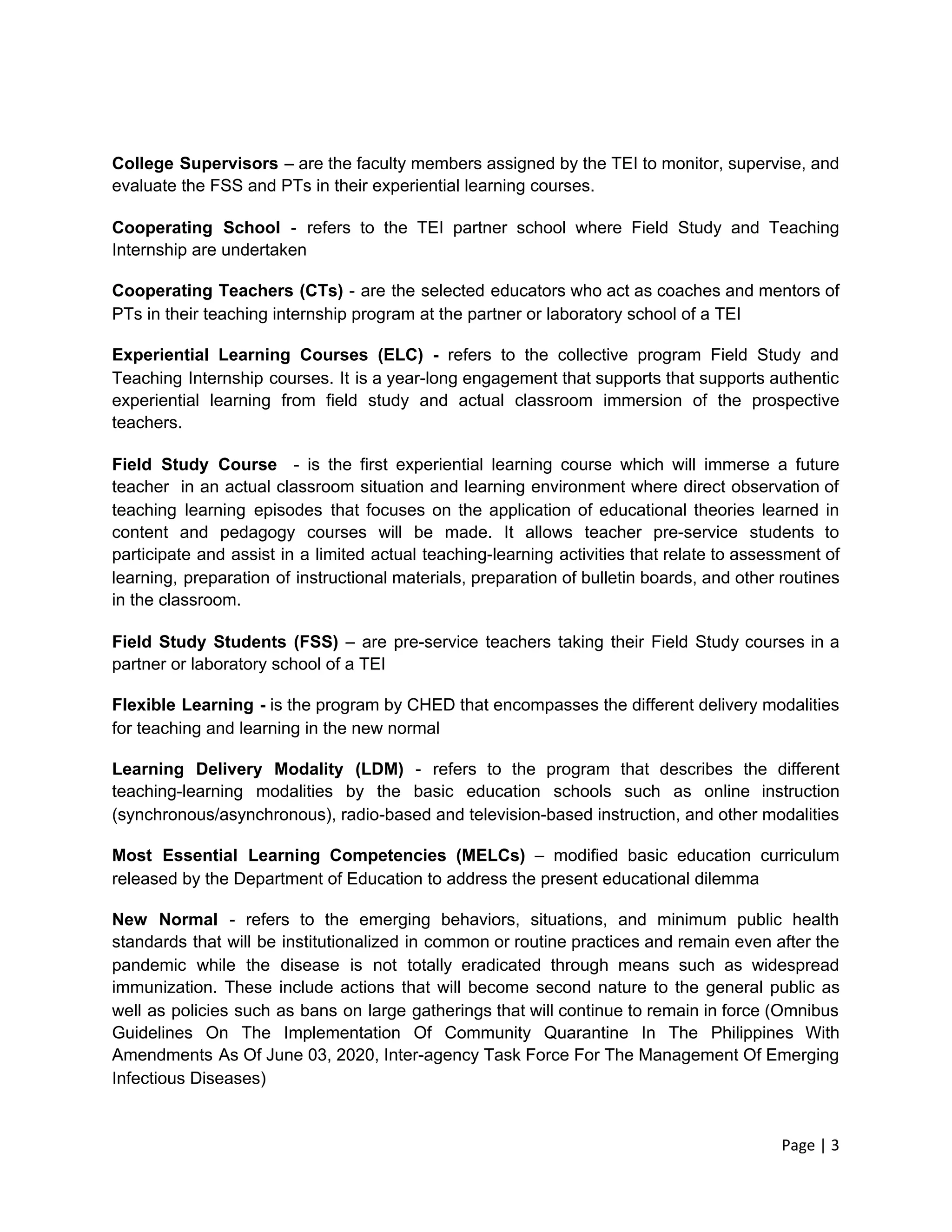 College Supervisors – are the faculty members assigned by the TEI to monitor, supervise, and
evaluate the FSS and PTs in their experiential learning courses.
Cooperating School - refers to the TEI partner school where Field Study and Teaching
Internship are undertaken
Cooperating Teachers (CTs) - are the selected educators who act as coaches and mentors of
PTs in their teaching internship program at the partner or laboratory school of a TEI
Experiential Learning ​Courses (ELC) - ​
refers to the collective program Field Study and
Teaching Internship courses. It is a year-long engagement that supports that supports authentic
experiential learning from field study and actual classroom immersion of the prospective
teachers.
Field Study Course ​
- is the first experiential learning course which will immerse a future
teacher in an actual classroom situation and learning environment where direct observation of
teaching learning episodes that focuses on the application of educational theories learned in
content and pedagogy courses will be made. It allows teacher pre-service students to
participate and assist in a limited actual teaching-learning activities that relate to assessment of
learning, preparation of instructional materials, preparation of bulletin boards, and other routines
in the classroom.
Field Study Students (FSS) – are pre-service teachers taking their Field Study courses in a
partner or laboratory school of a TEI
Flexible Learning - ​
is the program by CHED that encompasses the different delivery modalities
for teaching and learning in the new normal
Learning Delivery Modality (LDM) - refers to the program that describes the different
teaching-learning modalities by the basic education schools such as online instruction
(synchronous/asynchronous), radio-based and television-based instruction, and other modalities
Most Essential Learning Competencies (MELCs) – modified basic education curriculum
released by the Department of Education to address the present educational dilemma
New Normal ​
- refers to the emerging behaviors, situations, and minimum public health
standards that will be institutionalized in common or routine practices and remain even after the
pandemic while the disease is not totally eradicated through means such as widespread
immunization. These include actions that will become second nature to the general public as
well as policies such as bans on large gatherings that will continue to remain in force (Omnibus
Guidelines On The Implementation Of Community Quarantine In The Philippines With
Amendments As Of June 03, 2020, Inter-agency Task Force For The Management Of Emerging
Infectious Diseases)
Page | 3
 