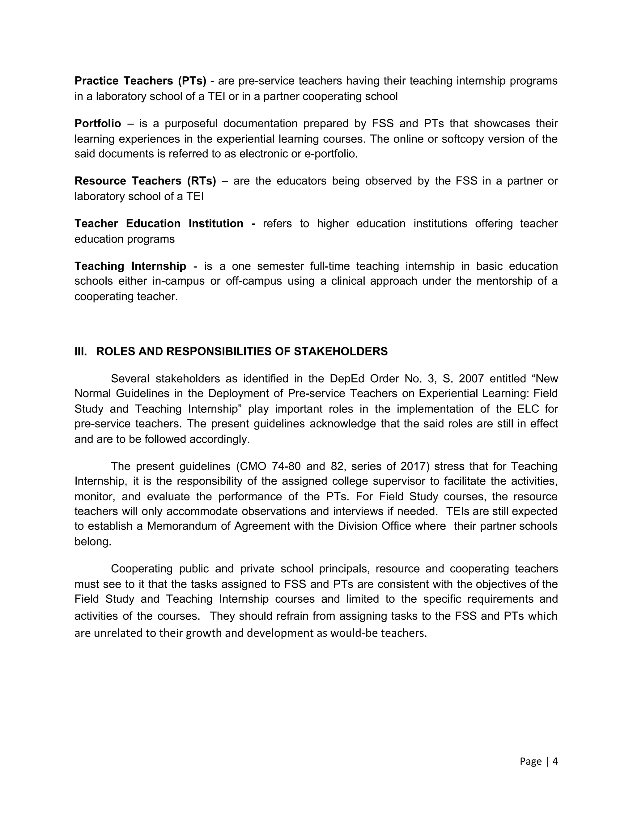 Practice Teachers (PTs) - are pre-service teachers having their teaching internship programs
in a laboratory school of a TEI or in a partner cooperating school
Portfolio – is a purposeful documentation prepared by FSS and PTs that showcases their
learning experiences in the experiential learning courses. The online or softcopy version of the
said documents is referred to as electronic or e-portfolio.
Resource Teachers (RTs) – are the educators being observed by the FSS in a partner or
laboratory school of a TEI
Teacher Education Institution - ​
refers to higher education institutions offering teacher
education programs
Teaching Internship - is a one semester full-time teaching internship in basic education
schools either in-campus or off-campus using a clinical approach under the mentorship of a
cooperating teacher.
III. ROLES AND RESPONSIBILITIES OF STAKEHOLDERS
Several stakeholders as identified in the DepEd Order No. 3, S. 2007 entitled “New
Normal Guidelines in the Deployment of Pre-service Teachers on Experiential Learning: Field
Study and Teaching Internship” play important roles in the implementation of the ELC for
pre-service teachers. The present guidelines acknowledge that the said roles are still in effect
and are to be followed accordingly.
The present guidelines (CMO 74-80 and 82, series of 2017) stress that for Teaching
Internship, it is the responsibility of the assigned college supervisor to facilitate the activities,
monitor, and evaluate the performance of the PTs. For Field Study courses, the resource
teachers will only accommodate observations and interviews if needed. TEIs are still expected
to establish a Memorandum of Agreement with the Division Office where their partner schools
belong.
Cooperating public and private school principals, resource and cooperating teachers
must see to it that the tasks assigned to FSS and PTs are consistent with the objectives of the
Field Study and Teaching Internship courses and limited to the specific requirements and
activities of the courses. They should refrain from assigning tasks to the FSS and PTs ​which
are unrelated to their growth and development as would-be teachers.
Page | 4
 