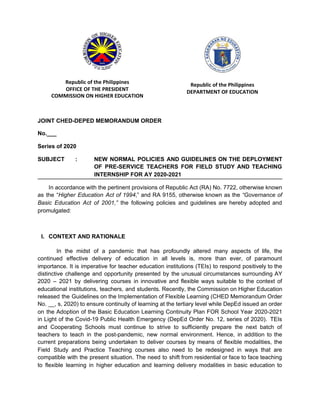 Republic of the Philippines
OFFICE OF THE PRESIDENT
COMMISSION ON HIGHER EDUCATION
Republic of the Philippines
DEPARTMENT OF EDUCATION
JOINT CHED-DEPED MEMORANDUM ORDER
No.___
Series of 2020
SUBJECT : NEW NORMAL POLICIES AND GUIDELINES ON THE DEPLOYMENT
OF PRE-SERVICE TEACHERS FOR FIELD STUDY AND TEACHING
INTERNSHIP FOR AY 2020-2021
In accordance with the pertinent provisions of Republic Act (RA) No. 7722, otherwise known
as the “​Higher Education Act of 1994​,” and RA 9155, otherwise known as the ​“Governance of
Basic Education Act of 2001,” ​the following policies and guidelines are hereby adopted and
promulgated:
I. CONTEXT AND RATIONALE
In the midst of a pandemic that has profoundly altered many aspects of life, the
continued effective delivery of education in all levels is, more than ever, of paramount
importance. It is imperative for teacher education institutions (TEIs) to respond positively to the
distinctive challenge and opportunity presented by the unusual circumstances surrounding AY
2020 – 2021 by delivering courses in innovative and flexible ways suitable to the context of
educational institutions, teachers, and students. Recently, the Commission on Higher Education
released the Guidelines on the Implementation of Flexible Learning (CHED Memorandum Order
No. __, s, 2020) to ensure continuity of learning at the tertiary level while DepEd issued an order
on the Adoption of the Basic Education Learning Continuity Plan FOR School Year 2020-2021
in Light of the Covid-19 Public Health Emergency (DepEd Order No. 12, series of 2020). TEIs
and Cooperating Schools must continue to strive to sufficiently prepare the next batch of
teachers to teach in the post-pandemic, new normal environment. Hence, in addition to the
current preparations being undertaken to deliver courses by means of flexible modalities, the
Field Study and Practice Teaching courses also need to be redesigned in ways that are
compatible with the present situation. The need to shift from residential or face to face teaching
to flexible learning in higher education and learning delivery modalities in basic education to
 