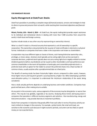 FOR IMMEDIATE RELEASE

Equity Management at StateTrust: Stocks
StateTrust specializes in providing a complete range of financial products, services and strategies to help
its clients to grow and preserve their net worth, while reaching their investment objectives and financial
goals.
Miami, Florida, USA – March 5, 2014 – At StateTrust, the equity trading desk provides expert assistance
to its individual and institutional clients in dealing with more than 7,500 securities from around the
world, in both local and foreign currency.
Equities include stocks or any other security representing an ownership interest.
What is a stock? A stock is a financial security that represents a unit of ownership in a specific
corporation. This ownership is documented by the issuance of stock certificates in electronic or physical
format. Individuals or companies that have a stake in the corporation are known as shareholders.
A corporation may issue different types or classes of shares, each having distinctive ownership rules,
privileges, or share values. Common stock typically carries voting rights that can be exercised in
corporate decisions, preferred stock typically does not carry voting rights but is legally entitled to receive
dividend payments before any dividends can be issued to other shareholders and have preference over
common shareholders in the event of liquidation or bankruptcy and convertible preferred stock is a
preferred stock with an option for the holder to convert the preferred shares into a fixed number of
common shares, usually anytime after a predetermined date at a fixed price.
The benefit of owning stocks has been historically higher returns compared to other assets, however,
these higher returns and long-term growth is accompanied by a higher risk. When developing a portfolio
asset-allocation policy, it is important to understand the risk/return relationship of the assets being
considered.
How a stock actually performs depends on underlying business and market conditions. Companies have
good and bad years, often making returns volatile.
At any point in the economic cycle, various segments of the economy may be doing better or worse than
others. This may be true globally, regionally or by country. Analyzing these trends and buying stock in
companies that specialize in different business segments and activities - like manufacturing, energy and
telecommunications - may provide diversity to investment portfolios.
Stocks from companies in industries that greatly differ from each other in terms of business activity can
react similarly to changes in the economy. For example, cyclical stocks, like retail and travel, are
sensitive to the economic cycle because in tight economic periods, consumers are less likely to spend
money on non-essential items.

 
