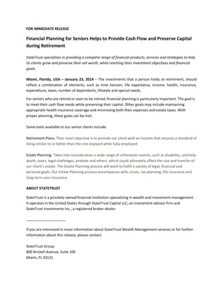 FOR IMMEDIATE RELEASE

Financial Planning for Seniors Helps to Provide Cash Flow and Preserve Capital
during Retirement
StateTrust specializes in providing a complete range of financial products, services and strategies to help
its clients grow and preserve their net worth, while reaching their investment objectives and financial
goals.
Miami, Florida, USA – January 23, 2014 – The investments that a person holds at retirement, should
reflect a combination of elements, such as time horizon, life expectancy, income, health, insurance,
expenditure, taxes, number of dependants, lifestyle and special needs.
For seniors who are retired or soon to be retired, financial planning is particularly important. The goal is
to meet their cash flow needs while preserving their capital. Other goals may include maintaining
appropriate health insurance coverage and minimizing both their expenses and estate taxes. With
proper planning, these goals can be met.
Some tools available to our senior clients include:
Retirement Plans: Their main objective is to provide our client with an income that ensures a standard of
living similar to or better than the one enjoyed while fully employed.
Estate Planning: Takes into consideration a wide range of unforeseen events, such as disability, untimely
death, taxes, legal challenges, probate and others, which could ultimately affect the size and transfer of
our client’s estate. The Estate Planning process will work to fulfill a variety of legal, financial and
personal goals. Our Estate Planning process encompasses wills, trusts, tax planning, life insurance and
long-term care insurance.
ABOUT STATETRUST
StateTrust is a privately owned financial institution specializing in wealth and investment management.
It operates in the United States through StateTrust Capital LLC, an investment advisor firm and
StateTrust Investments Inc., a registered broker-dealer.

If you are interested in more information about StateTrust Wealth Management services or for further
information about this release, please contact:
StateTrust Group
800 Brickell Avenue, Suite 100
Miami, FL 33131

 