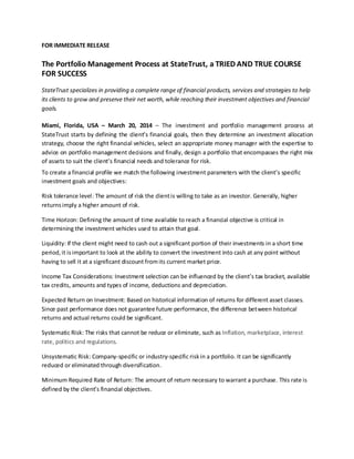 FOR IMMEDIATE RELEASE
The Portfolio Management Process at StateTrust, a TRIED AND TRUE COURSE
FOR SUCCESS
StateTrust specializes in providing a complete range of financial products, services and strategies to help
its clients to grow and preserve their net worth, while reaching their investment objectives and financial
goals.
Miami, Florida, USA – March 20, 2014 – The investment and portfolio management process at
StateTrust starts by defining the client’s financial goals, then they determine an investment allocation
strategy, choose the right financial vehicles, select an appropriate money manager with the expertise to
advice on portfolio management decisions and finally, design a portfolio that encompasses the right mix
of assets to suit the client’s financial needs and tolerance for risk.
To create a financial profile we match the following investment parameters with the client’s specific
investment goals and objectives:
Risk tolerance level: The amount of risk the clientis willing to take as an investor. Generally, higher
returnsimply a higher amount of risk.
Time Horizon: Defining the amount of time available to reach a financial objective is critical in
determining the investment vehicles used to attain that goal.
Liquidity: If the client might need to cash out a significant portion of their investments in a short time
period,it isimportant to look at the ability to convert the investment into cash at any point without
having to sell it at a significant discount fromits current market price.
Income Tax Considerations: Investment selection can be influenced by the client’s tax bracket, available
tax credits, amounts and types of income, deductions and depreciation.
Expected Return on Investment: Based on historical information of returns for different asset classes.
Since past performance does not guarantee future performance, the difference between historical
returns and actual returns could be significant.
Systematic Risk: The risks that cannot be reduce or eliminate, such as Inflation, marketplace, interest
rate, politics and regulations.
Unsystematic Risk: Company-specific or industry-specific riskin a portfolio. It can be significantly
reduced or eliminated through diversification.
Minimum Required Rate of Return: The amount of return necessary to warrant a purchase. This rate is
defined by the client’s financial objectives.
 
