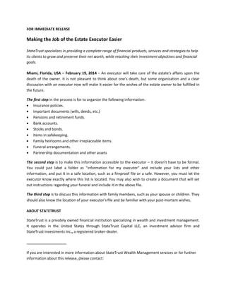 FOR IMMEDIATE RELEASE

Making the Job of the Estate Executor Easier
StateTrust specializes in providing a complete range of financial products, services and strategies to help
its clients to grow and preserve their net worth, while reaching their investment objectives and financial
goals.
Miami, Florida, USA – February 19, 2014 – An executor will take care of the estate's affairs upon the
death of the owner. It is not pleasant to think about one's death, but some organization and a clear
discussion with an executor now will make it easier for the wishes of the estate owner to be fulfilled in
the future.
The first step in the process is for to organize the following information:
 Insurance policies.
 Important documents (wills, deeds, etc.)
 Pensions and retirement funds.
 Bank accounts.
 Stocks and bonds.
 Items in safekeeping.
 Family heirlooms and other irreplaceable items.
 Funeral arrangements.
 Partnership documentation and other assets
The second step is to make this information accessible to the executor – it doesn’t have to be formal.
You could just label a folder as "information for my executor” and include your lists and other
information, and put it in a safe location, such as a fireproof file or a safe. However, you must let the
executor know exactly where this list is located. You may also wish to create a document that will set
out instructions regarding your funeral and include it in the above file.
The third step is to discuss this information with family members, such as your spouse or children. They
should also know the location of your executor's file and be familiar with your post-mortem wishes.
ABOUT STATETRUST
StateTrust is a privately owned financial institution specializing in wealth and investment management.
It operates in the United States through StateTrust Capital LLC, an investment advisor firm and
StateTrust Investments Inc., a registered broker-dealer.

If you are interested in more information about StateTrust Wealth Management services or for further
information about this release, please contact:

 