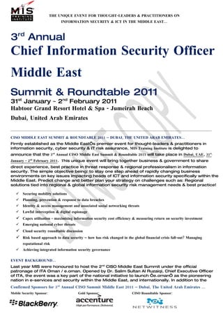 THE UNIQUE EVENT FOR THOUGHT-LEADERS & PRACTITIONERS ON
                                INFORMATION SECURITY & ICT IN THE MIDDLE EAST…



3rd Annual
Chief Information Security Officer
Middle East
Summit & Roundtable 2011
31st January ~ 2nd February 2011
Habtoor Grand Resort Hotel & Spa - Jumeirah Beach
Dubai, United Arab Emirates


CISO MIDDLE EAST SUMMIT & ROUNDTABLE 2011 – DUBAI, THE UNITED ARAB EMIRATES…
Firmly established as the Middle East’s premier event for thought-leaders & practitioners in
information security, cyber security & IT risk assurance, MIS Training Institute is delighted to
announce that the 3rd Annual CISO Middle East Summit & Roundtable 2011 will take place in Dubai, UAE, 31st
January - 2nd February 2011. This unique event will bring together business & government to share
direct experience, best practice in threat response & regional professionalism in information
security. The simple objective being: to stay one step ahead of rapidly changing business
environments on key issues impacting heads of ICT and information security specifically within the
Middle East. Predict change and better plan your strategy on challenges such as: Regional
solutions tied into regional & global information security risk management needs & best practice!

      Securing mobility solutions
      Planning, prevention & response to data breaches
      Identity & access management and associated social networking threats
      Lawful interception & digital espionage
    Capex utilisation - maximising information security cost efficiency & measuring return on security investment
      Emerging national cyber threats
    Cloud security roundtable discussion
    Risk based approach to data security – how has risk changed in the global financial crisis fall-out? Managing
       reputational risk
      Achieving integrated information security governance

EVENT BACKGROUND…
Last year MIS were honoured to host the 2nd CISO Middle East Summit under the official
patronage of ITA Oman / e.oman. Opened by Dr. Salim Sultan Al Ruzaiqi, Chief Executive Officer
of ITA, the event was a key part of the national initiative to launch ‘e.oman’ as the pioneering
nation in e-services and security within the Middle East, and internationally. In addition to the
Confirmed Sponsors for 3rd Annual CISO Summit Middle East 2011 – Dubai, The United Arab Emirates …
Mobile Security Sponsor:                 Gold Sponsor:                  CISO Roundtable Sponsor:
 