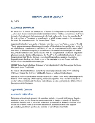 Bannon: Lenin or Lazarus?
By Phil73
EXECUTIVE SUMMARY
He wrote that “It should not be expected of women that they return to what they really are
… when men themselves retain only the semblance of true virility”, and lamented that “men
instead of being in control of sex are controlled by it and wander about like drunkards…”
He believed that in Tantra and in sexual magic, in which he saw a strategy for aggression,
he found the means to counter the “emasculated” West.
Aryanism Evola otherwise spoke of “inferior non-European races” and as noted by Merkl,
“Evola was never prepared to discount the value of blood altogether, and he later wrote:”a
certain balanced consciousness and dignity of race can be considered healthy, especially if
one thinks of where we are going in our time with the exaltation of the negro and all the
rest, with the anticolonialist psychosis, and with the ‘integrationist’ fanaticism: all parallel
phenomena in the decline of Europe and the West.“” In Mussolini’s Intellectuals, A. James
Gregor stated that: “[In the German rendering of Imperialismo pagano, Heidnischer
Imperialismus], Evola argues that it is out of the creativity of an ‘ur-Aryan’ and ‘solar-
Nordic’ blood that world culture emerges.
(2002), “Julius Evola’s Political Endeavors,” introduction to Evola, Men Among the Ruins,
(Vermont: Inner Traditions).
He was an officer in the United States Navy for seven years in the late 1970s and early
1980s, serving on the destroyer USS Paul F. Foster as well as at the Pentagon.
Service as Naval officer Bannon was an officer in the United States Navy for seven years in
the late 1970s and early 1980s, serving on the destroyer USS Paul F. Foster as a surface
warfare officer in the Pacific Fleet and stateside as a special assistant to the Chief of Naval
Operations at the Pentagon.
Algorithmic Content
economic nationalism
Economic nationalism is an umbrella term that includes economic policies and theories
designed to improve the domestic economy relative to foreign economies. It therefore
subsumes theories such as economic patriotism, protectionism, and mercantilism, all of
which are different forms of economic nationalism. Economic nationalists oppose
globalization, or at least question the benefits of unrestricted free trade.
 