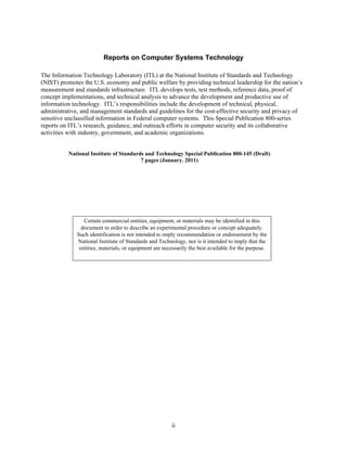 Reports on Computer Systems Technology

The Information Technology Laboratory (ITL) at the National Institute of Standards and Technology
(NIST) promotes the U.S. economy and public welfare by providing technical leadership for the nation’s
measurement and standards infrastructure. ITL develops tests, test methods, reference data, proof of
concept implementations, and technical analysis to advance the development and productive use of
information technology. ITL’s responsibilities include the development of technical, physical,
administrative, and management standards and guidelines for the cost-effective security and privacy of
sensitive unclassified information in Federal computer systems. This Special Publication 800-series
reports on ITL’s research, guidance, and outreach efforts in computer security and its collaborative
activities with industry, government, and academic organizations.


          National Institute of Standards and Technology Special Publication 800-145 (Draft)
                                        7 pages (January. 2011)




                 Certain commercial entities, equipment, or materials may be identified in this
                document in order to describe an experimental procedure or concept adequately.
              Such identification is not intended to imply recommendation or endorsement by the
              National Institute of Standards and Technology, nor is it intended to imply that the
               entities, materials, or equipment are necessarily the best available for the purpose.




                                                        ii
 