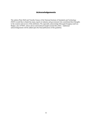 Acknowledgements



The authors Peter Mell and Timothy Grance of the National Institute of Standards and Technology
(NIST) would like to thank the many experts in industry and government who contributed their thoughts
to the creation and review of this definition. We especially acknowledge Murugiah Souppaya and Lee
Badger, also of NIST, whose advice and technical insight assisted this effort. Additional
acknowledgements will be added upon the final publication of this guideline.




                                                  iii
 