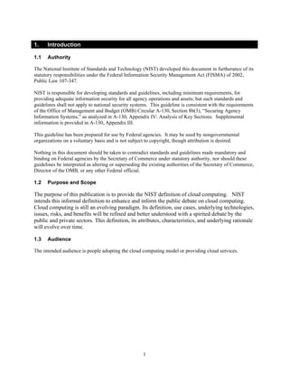 1.    Introduction

1.1   Authority

The National Institute of Standards and Technology (NIST) developed this document in furtherance of its
statutory responsibilities under the Federal Information Security Management Act (FISMA) of 2002,
Public Law 107-347.

NIST is responsible for developing standards and guidelines, including minimum requirements, for
providing adequate information security for all agency operations and assets; but such standards and
guidelines shall not apply to national security systems. This guideline is consistent with the requirements
of the Office of Management and Budget (OMB) Circular A-130, Section 8b(3), “Securing Agency
Information Systems,” as analyzed in A-130, Appendix IV: Analysis of Key Sections. Supplemental
information is provided in A-130, Appendix III.

This guideline has been prepared for use by Federal agencies. It may be used by nongovernmental
organizations on a voluntary basis and is not subject to copyright, though attribution is desired.

Nothing in this document should be taken to contradict standards and guidelines made mandatory and
binding on Federal agencies by the Secretary of Commerce under statutory authority, nor should these
guidelines be interpreted as altering or superseding the existing authorities of the Secretary of Commerce,
Director of the OMB, or any other Federal official.

1.2   Purpose and Scope

The purpose of this publication is to provide the NIST definition of cloud computing. NIST
intends this informal definition to enhance and inform the public debate on cloud computing.
Cloud computing is still an evolving paradigm. Its definition, use cases, underlying technologies,
issues, risks, and benefits will be refined and better understood with a spirited debate by the
public and private sectors. This definition, its attributes, characteristics, and underlying rationale
will evolve over time.

1.3   Audience

The intended audience is people adopting the cloud computing model or providing cloud services.




                                                     1
 