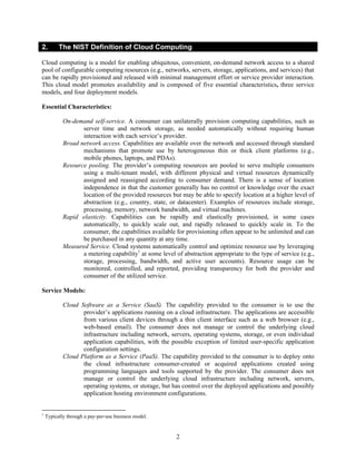 2.        The NIST Definition of Cloud Computing

Cloud computing is a model for enabling ubiquitous, convenient, on-demand network access to a shared
pool of configurable computing resources (e.g., networks, servers, storage, applications, and services) that
can be rapidly provisioned and released with minimal management effort or service provider interaction.
This cloud model promotes availability and is composed of five essential characteristics, three service
models, and four deployment models.

Essential Characteristics:

            On-demand self-service. A consumer can unilaterally provision computing capabilities, such as
                   server time and network storage, as needed automatically without requiring human
                   interaction with each service’s provider.
            Broad network access. Capabilities are available over the network and accessed through standard
                   mechanisms that promote use by heterogeneous thin or thick client platforms (e.g.,
                   mobile phones, laptops, and PDAs).
            Resource pooling. The provider’s computing resources are pooled to serve multiple consumers
                   using a multi-tenant model, with different physical and virtual resources dynamically
                   assigned and reassigned according to consumer demand. There is a sense of location
                   independence in that the customer generally has no control or knowledge over the exact
                   location of the provided resources but may be able to specify location at a higher level of
                   abstraction (e.g., country, state, or datacenter). Examples of resources include storage,
                   processing, memory, network bandwidth, and virtual machines.
            Rapid elasticity. Capabilities can be rapidly and elastically provisioned, in some cases
                   automatically, to quickly scale out, and rapidly released to quickly scale in. To the
                   consumer, the capabilities available for provisioning often appear to be unlimited and can
                   be purchased in any quantity at any time.
            Measured Service. Cloud systems automatically control and optimize resource use by leveraging
                   a metering capability1 at some level of abstraction appropriate to the type of service (e.g.,
                   storage, processing, bandwidth, and active user accounts). Resource usage can be
                   monitored, controlled, and reported, providing transparency for both the provider and
                   consumer of the utilized service.

Service Models:

            Cloud Software as a Service (SaaS). The capability provided to the consumer is to use the
                   provider’s applications running on a cloud infrastructure. The applications are accessible
                   from various client devices through a thin client interface such as a web browser (e.g.,
                   web-based email). The consumer does not manage or control the underlying cloud
                   infrastructure including network, servers, operating systems, storage, or even individual
                   application capabilities, with the possible exception of limited user-specific application
                   configuration settings.
            Cloud Platform as a Service (PaaS). The capability provided to the consumer is to deploy onto
                   the cloud infrastructure consumer-created or acquired applications created using
                   programming languages and tools supported by the provider. The consumer does not
                   manage or control the underlying cloud infrastructure including network, servers,
                   operating systems, or storage, but has control over the deployed applications and possibly
                   application hosting environment configurations.


1
    Typically through a pay-per-use business model.


                                                         2
 