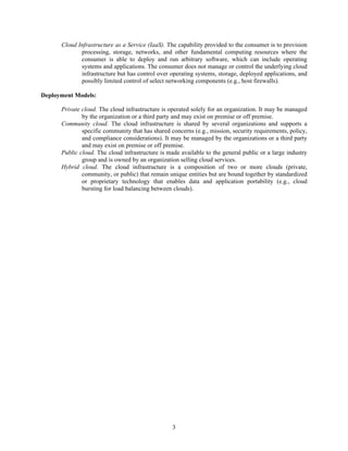 Cloud Infrastructure as a Service (IaaS). The capability provided to the consumer is to provision
             processing, storage, networks, and other fundamental computing resources where the
             consumer is able to deploy and run arbitrary software, which can include operating
             systems and applications. The consumer does not manage or control the underlying cloud
             infrastructure but has control over operating systems, storage, deployed applications, and
             possibly limited control of select networking components (e.g., host firewalls).

Deployment Models:

      Private cloud. The cloud infrastructure is operated solely for an organization. It may be managed
              by the organization or a third party and may exist on premise or off premise.
      Community cloud. The cloud infrastructure is shared by several organizations and supports a
              specific community that has shared concerns (e.g., mission, security requirements, policy,
              and compliance considerations). It may be managed by the organizations or a third party
              and may exist on premise or off premise.
      Public cloud. The cloud infrastructure is made available to the general public or a large industry
              group and is owned by an organization selling cloud services.
      Hybrid cloud. The cloud infrastructure is a composition of two or more clouds (private,
              community, or public) that remain unique entities but are bound together by standardized
              or proprietary technology that enables data and application portability (e.g., cloud
              bursting for load balancing between clouds).




                                                  3
 