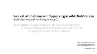 Support of Hostname and Sequencing in YANG Notifications
draft-tgraf-netconf-notif-sequencing-02
Adds sysName, messagePublisherId and sequenceNumber
to identify from where the message was exported from
for automated data mesh integration
1
thomas.graf@swisscom.com
jean.quilbeuf@huawei.com
alex.huang-feng@insa-lyon.fr
27. October 2023
 