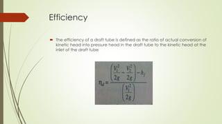Efficiency
 The efficiency of a draft tube is defined as the ratio of actual conversion of
kinetic head into pressure head in the draft tube to the kinetic head at the
inlet of the draft tube
 