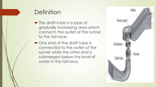 Definition
 The draft-tube is a pipe of
gradually increasing area which
connects the outlet of the runner
to the tail race.
 One end of the draft tube is
connected to the outlet of the
runner while the other end is
submerged below the level of
water in the tail race.
 