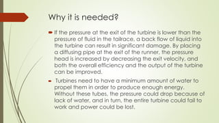 Why it is needed?
 If the pressure at the exit of the turbine is lower than the
pressure of fluid in the tailrace, a back flow of liquid into
the turbine can result in significant damage. By placing
a diffusing pipe at the exit of the runner, the pressure
head is increased by decreasing the exit velocity, and
both the overall efficiency and the output of the turbine
can be improved.
 Turbines need to have a minimum amount of water to
propel them in order to produce enough energy.
Without these tubes, the pressure could drop because of
lack of water, and in turn, the entire turbine could fail to
work and power could be lost.
 